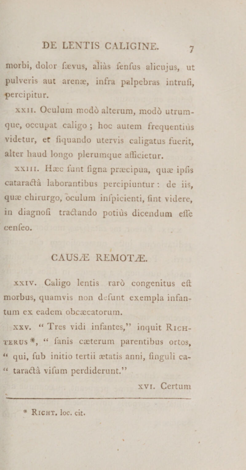 7 morbi, dolor faevus, alias fenfus alicujus, ut pulveris aut arenae, infra palpebras intrufi, percipitur. xxn. Oculum modb alterum, modo utrum- que, occupat caligo ; hoc autem frequentius videtur, et liquando utervis caligatus fuerit, alter haud longo plerumque allicietur. xxiii. Haec funt figna praecipua, quae iphs catarada laborantibus percipiuntur: dc iis, quae chirurgo, oculum infpicienti, fint videre, in diagnofi tradando potius dicendum effe cenfeo. CAUSyE REMOTAE. xxiv. Caligo lentis rarb congenitus eft morbus, quamvis non defunt exempla infan- tum ex eadem obcaccatorum. xxv. “ Tres vidi infantes,” inquit Rich- txrus *, “ fanis caeterum parentibus ortos, “ qui, fub initio tertii aetatis anni, finguli ca- “ tarada vifum perdiderunt.” xvi. Certum * * Richt. loc. cit.