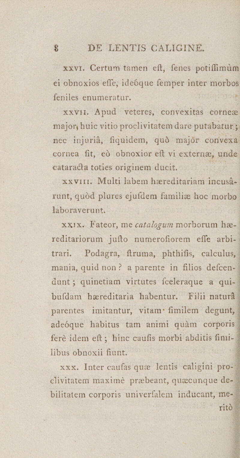 xxvi. Certum tamen eft, fenes potiflimum ei obnoxios efte, ideoque femper inter morbos feniles enumeratur. xxvii. Apud veteres, convexitas corneae major* huic vitio proclivitatem dare putabatur ; nec injuria, fiquidem, quo major convexa cornea fit, eb obnoxior eft vi externae, unde cataracla toties originem ducit. xxviii. Multi labem haereditariam incusa¬ runt, quod plures ejufdem familiae hoc morbo laboraverunt. xx3x. Fateor, me catalogum morborum hae- reditariorum jufto numerofiorem efte arbi¬ trari. Podagra, ftruma, phthifis, calculus, mania, quid non ? a parente in filios defeen- dunt ; quinetiam virtutes fceleraque a qui- bufdam haereditaria habentur. Filii natura parentes imitantur, vitam- fimilem degunt, adeoque habitus tam animi quam corporis fere idem eft; hinc caufis morbi abditis finii- libus obnoxii fiunt. xxx. Inter caufas quae lentis caligini pro¬ clivitatem maxime praebeant, quaecunque de¬ bilitatem corporis univerfalem inducant, me¬ rito