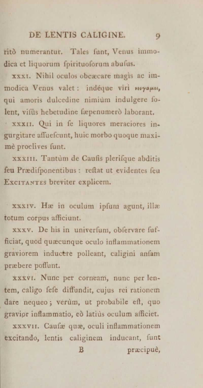 ritd numerantur. Tales lunt, Venus immo¬ dica et liquorum fpirituoforum abufus. xxxi. Nihil oculos obcaecare inagis ac im¬ modica Venus valet : indeque viri &gt;10yapoi, qui amoris dulcedine nimium indulgere io- lent, vilus hebetudine faepenumerb laborant. • xxxii. Qui in fe liquores meraciores in¬ gurgitare afFuefcunt, huic morbo quoque maxi¬ me proclives funt. xxxm. Tantum de Caulis plerifque abditis feu Pnedifponentibus: rellat ut evidentes feu Excitantes breviter explicem. xxxiv. Hie in oculum ipfum agunt, illa? totum corpus afficiunt. xxxv. De his in univerfum, obfervare fuf- ficiat, quod quaecunque oculo inflammationem graviorem inducere polleant, caligini anfam praebere poliunt. xxxvi. Nunc per corneam, nunc per len- tem, caligo fele diffundit, cujus rei rationem dare nequeo; verum, ut probabile efl, quo gravipr inflammatio, e6 latius oculum afficiet. xxxvii. Caufae quae, oculi inflammationem excitando, lentis caliginem inducant, funt B praecipud,