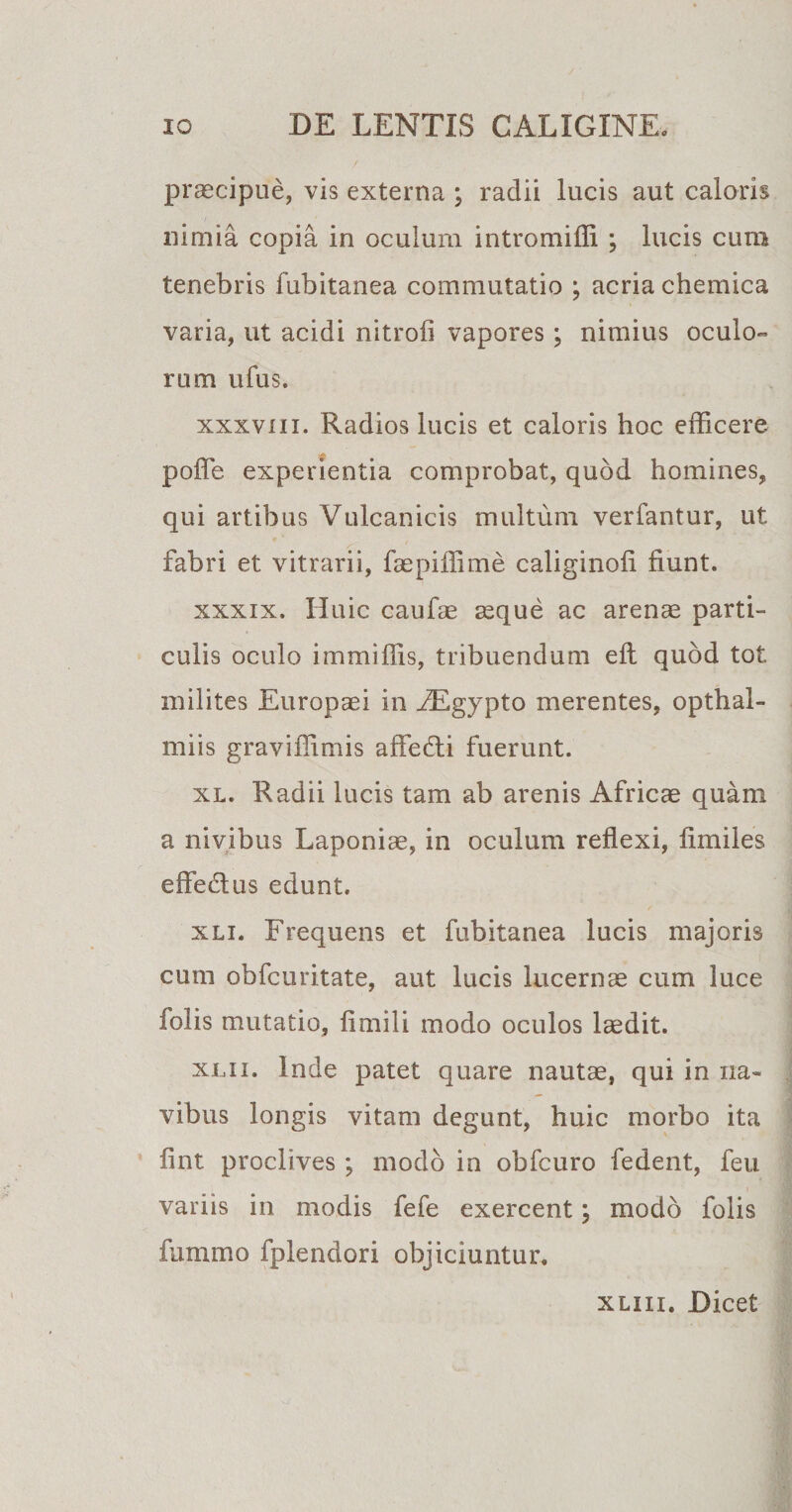 praecipue, vis externa ; radii lucis aut caloris nimia copia in oculum intromiffi ; lucis cum tenebris fubitanea commutatio ; acria chemica varia, ut acidi nitroii vapores; nimius oculo¬ rum ufus. xxxvm. Radios lucis et caloris hoc efficere poffe. experientia comprobat, quod homines, qui artibus Vulcanicis multum verfantur, ut fabri et vitrarii, faepiffime caliginoli fiunt. xxxix. Huic caufae aeque ac arenae parti¬ culis oculo immiffis, tribuendum efl quod tot milites Europaei in ^Egypto merentes, opthal- miis graviffimis affefti fuerunt. xl. Radii lucis tam ab arenis Africae quam a nivibus Laponiae, in oculum reflexi, fimiles effedtus edunt. xli. Frequens et fubitanea lucis majoris cum obfcuritate, aut lucis lucernae cum luce folis mutatio, fimili modo oculos laedit. xlii. Inde patet quare nautae, qui in na¬ vibus longis vitam degunt, huic morbo ita fint proclives ; modo in obfcuro fedent, feu variis in modis fefe exercent; modo folis fummo fplendori objiciuntur. xliii. Dicet