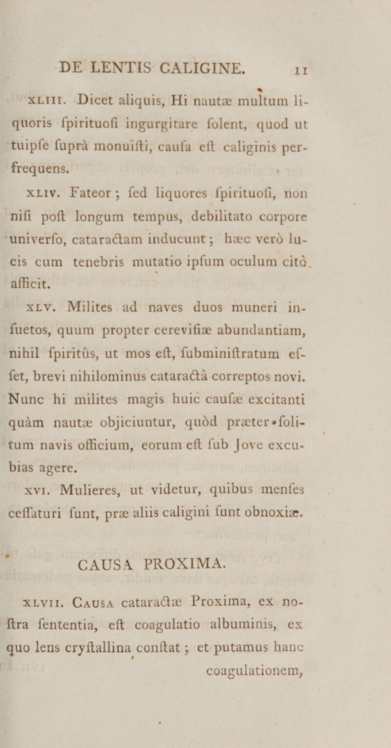 xliii. Dicet aliquis, Hi nautae multum li¬ quoris Ipirituofi ingurgitare folent, quod ut tuipfe fuprd monuilli, caufa ell caliginis per¬ frequens. xliv. Fateor ; fed liquores fpirituoli, non nifi poli longum tempus, debilitato corpore univerfo, cataradam inducunt; haec vero lu¬ cis cum tenebris mutatio ipfum oculum cito, allicit. xlv. Milites ad naves duos muneri in- fuetos, quum propter cereviliae abundantiam, nihil fpiritus, ut mos eft, fubminiftratum ef- fet, brevi nihilominus catarada correptos novi. Nunc hi milites magis huic caulae excitanti quam nautae objiciuntur, qudd praeter * Coli¬ tum navis officium, eorum ell fub Jove excu¬ bias agere. xvi. Mulieres, ut videtur, quibus mentes ceUaturi funt, prae aliis caligini funt obnoxiae. CAUSA PROXIMA. xlvii. Causa cataradae Proxima, ex no- Ilra fententia, ell coagulatio albuminis, ex quo lens cryftallina conllat; et putamus hanc coagulationem,