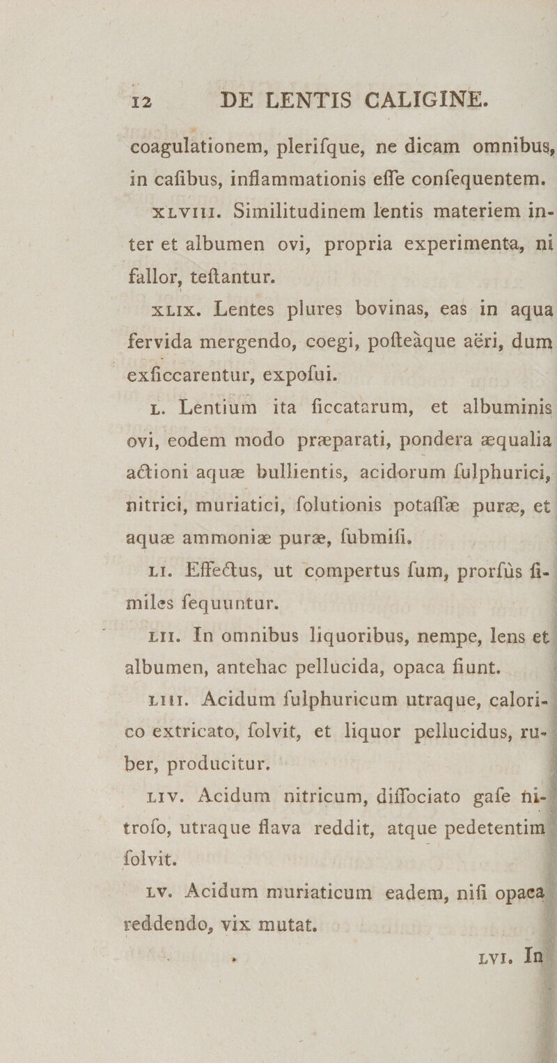 coagulationem, plerifque, ne dicam omnibus, in cafibus, inflammationis efle confequentem. xlviii. Similitudinem lentis materiem in¬ ter et albumen ovi, propria experimenta, ni fallor, teftantur. xlix. Lentes plures bovinas, eas in aqua fervida mergendo, coegi, pofteaque aeri, dum exficcarentur, expofui. l. Lentium ita ficcatarum, et albuminis ovi, eodem modo praeparati, pondera «qualia adioni aquae bullientis, acidorum fulphurici, nitrici, muriatici, folutionis potaflae purae, et aquae ammoniae purae, fubmifi. li. Effedfus, ut compertus fum, prorfus fi¬ ni iles fequuntur. m. In omnibus liquoribus, nempe, lens et albumen, antehac pellucida, opaca fiunt. lui. Acidum fulphuricum utraque, calori¬ co extricato, folvit, et liquor pellucidus, ru¬ ber, producitur. liv. Acidum nitricum, diflbciato gafe ni- trofo, utraque flava reddit, atque pedetentim folvit. i lv. Acidum muriaticum eadem, nifi opaca reddendo, vix mutat. lvi. In