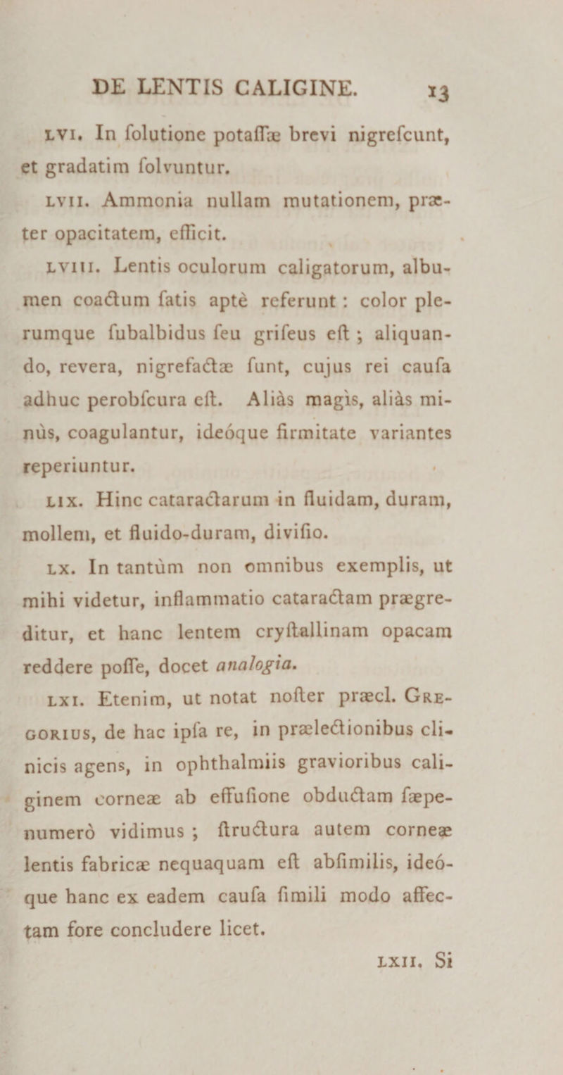 *3 lvi. In folutionc potaffae brevi nigrefeunt, et gradatim folvuntur. lv 11. Ammonia nullam mutationem, prac- ter opacitatem, efficit. lviii. Lentis oculorum caligatorum, albu¬ men coa&amp;um fatis apte referunt: color ple¬ rumque fubalbidus feu grifeus efl ; aliquan¬ do, revera, nigrefadae funt, cujus rei caufa adhuc perobfcura efl. Ali&amp;s magis, alias mi- nus, coagulantur, ideoque firmitate variantes reperiuntur. lix. Hinc cataraclarum in fluidam, duram, mollem, et fluido-duram, divifio. lx. In tantum non omnibus exemplis, ut mihi videtur, inflammatio catara&amp;am praegre¬ ditur, et hanc lentem cryftallinam opacam reddere poffe, docet analogia. lx 1. Etenim, ut notat nofler praecl. Gre- gorius, de hac ipia re, in praeleflionibus cli¬ nicis agens, in ophthalmiis gravioribus cali¬ ginem corneae ab effufione obdudam faepe- numero vidimus ; ftrudura autem corneae lentis fabricae nequaquam efl abfimilis, ideo¬ que hanc ex eadem caufa fimili modo affec¬ tam fore concludere licet. lxii. Si