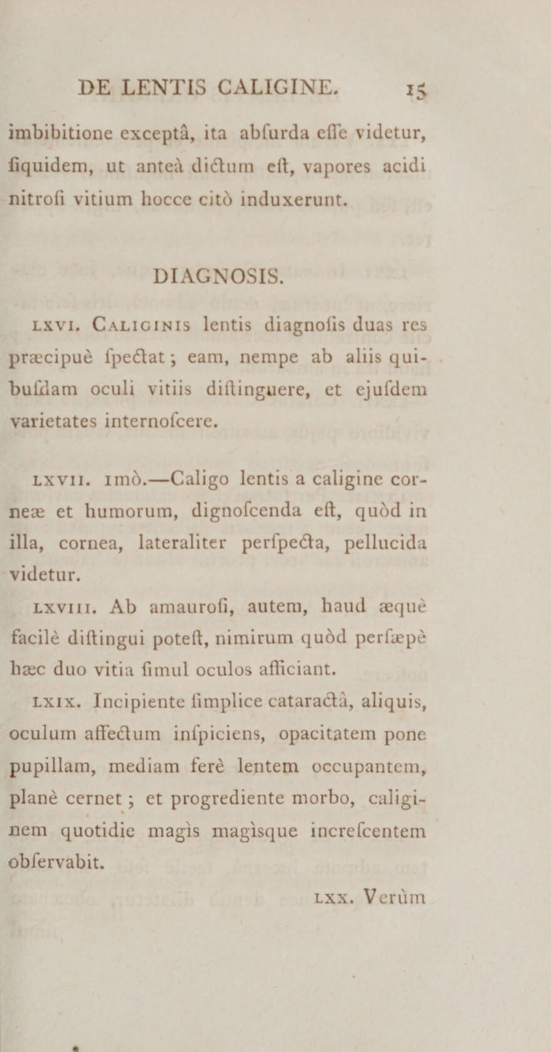 imbibitione excepta, ita abfurda cfle videtur, fiquidem, ut antea didhim cil, vapores acidi nitroii vitium hoccc cito induxerunt. DIAGNOSIS. lxvi. Caliginis lentis diagnolis duas res praecipue fpedlat *, eam, nempe ab aliis qui- buixlam oculi vitiis diftinguere, et ejufdem varietates internofeere. lxvii. imb.—Caligo lentis a caligine cor¬ neae et humorum, dignofeenda eft, qubd in illa, cornea, lateraliter perfpe&amp;a, pellucida videtur. lxvi ii. Ab amaurofi, autem, haud aeque facile diftingui poteft, nimirum qubd perfaepe haec duo vitia fimul oculos afficiant. lxix. Incipiente iimplice cataracta, aliquis, oculum affiedum infpiciens, opacitatem pone pupillam, mediam fere lentem occupantem, plane cernet ; et progrediente morbo, caligi- nem quotidie magis magisque increfcentem obfervabit. lxx. Verum