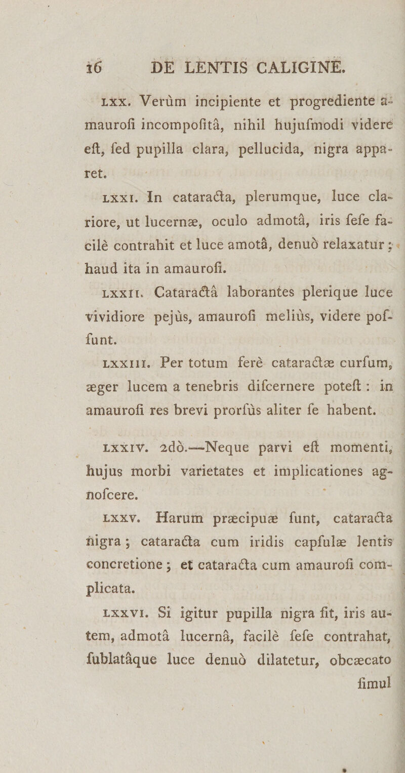 lxx» Verum incipiente et progrediente a» maurofi incompofita, nihil hujufmodi videre elt, fed pupilla clara, pellucida, nigra appa¬ ret. lxxi. In catarada, plerumque, luce cla¬ riore, ut lucernae, oculo admota, iris fefe fa¬ cile contrahit et luce amota, denuo relaxatur haud ita in amauroii. lxx ii. Catarada laborantes plerique luce vividiore pejus, amauroii melius, videre pof- funt. lxxi ii. Per totum fere cataradae curfum, aeger lucem a tenebris difcernere potell: in amauroii res brevi prorfus aliter fe habent. lxxiv. 2do*—-Neque parvi eft momenti, hujus morbi varietates et implicationes ag¬ no! c ere. lxxv® Harum praecipuae funt, catarada nigra; catarada cum iridis capfulse lentis concretione ; et catarada cum amauroii com¬ plicata. lxx vi. Si igitur pupilla nigra lit, iris au¬ tem, admota lucerna, facile fefe contrahat, fublataque luce denuo dilatetur, obcaecato limui