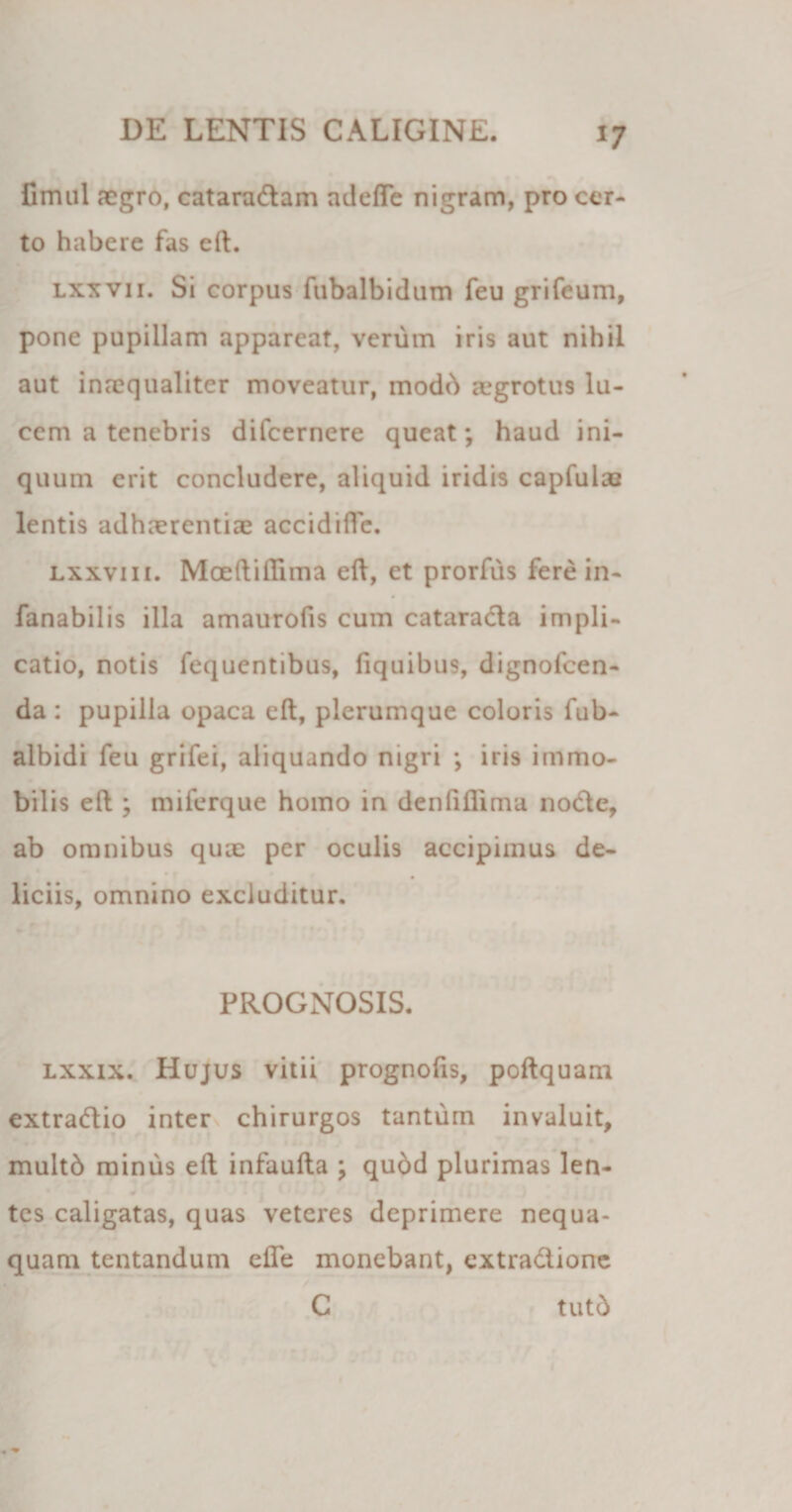 *7 fimul aegro, cataradam adefle nigram, pro cer¬ to habere fas eft. lxxvii. Si corpus fubalbidum feu grifeum, pone pupillam appareat, verum iris aut nihil aut inaequaliter moveatur, modd aegrotus lu¬ cem a tenebris difeernere queat; haud ini¬ quum erit concludere, aliquid iridis capfulaz lentis adhaerentia accidifle. lxxviii. Moeftiftima eft, et prorfus fere in- fanabilis illa amaurofis cum cataracta impli¬ catio, notis fequentibus, fiquibus, dignofeen- da : pupilla opaca eft, plerumque coloris fub- albidi feu grifei, aliquando nigri ; iris immo¬ bilis eft ; miferque homo in denfiflima node, ab omnibus quae per oculis accipimus de¬ liciis, omnino excluditur. PROGNOSIS. lxxix. Hujus vitii prognofis, poftquam extradio inter chirurgos tantum invaluit, multb minus eft infaufta ; quod plurimas len- w tes caligatas, quas veteres deprimere nequa¬ quam tentandum efle monebant, extradione C tutd