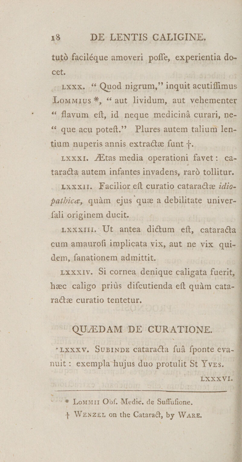 tuto facileque amoveri pofle, experientia do¬ cet. lxxx. “ Quod nigrum/’ inquit acutiflimus Lommius “ aut lividum, aut vehementer “ flavum efl, id neque medicina curari, ne- “ que acu poteft.” Plures autem talium len¬ tium nuperis annis extra&amp;as funt f. lxxxi. iEtas media operationi favet: ca- taradla autem infantes invadens, raro tollitur. lxxxii. Facilior efl curatio catara&amp;ae idio¬ pathica, quam ejus quas a debilitate univer- fali originem ducit. lxxxiii. Ut antea didlum efl, catara&amp;a cum amaurofi implicata vix, aut ne vix qui¬ dem, fanationem admittit. lxxxiv. Si cornea denique caligata fuerit, hgec caligo prius difcutienda efl quam cata- / rattae curatio tentetur. QUAEDAM DE CURATIONE. \ * lxxx v. Subinde catara&amp;a fu a fponte eva¬ nuit : exempla hujus duo protulit St Yves. LXXXVI, # Lommii Obf. Medie, de Suffulione. / \ Wenzel on the Cataraft, bj Ware.