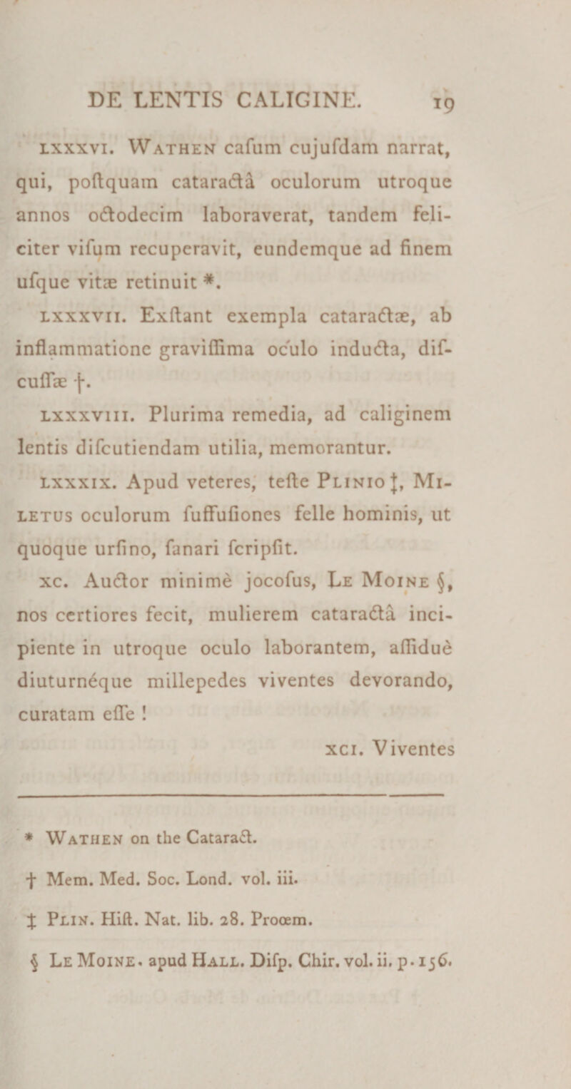 T9 lxxxvi. Wathen cafum cujufdam narrat, qui, poftquam catarada oculorum utroque annos ododecim laboraverat, tandem feli¬ citer vifum recuperavit, eundemque ad finem ufque vitie retinuit * * * §. lxxxvii. Exftant exempla cataradae, ab inflammatione graviflima oculo induda, dif- cuffae f. lxxxviii. Plurima remedia, ad caliginem lentis difeutiendam utilia, memorantur. lxxxix. Apud veteres, tefte Plinio J, Mi¬ letus oculorum fuffufiones felle hominis, ut quoque urfino, fanari fcripfit. xc. Audor minime jocofus, Le Moine nos certiores fecit, mulierem catarada inci¬ piente in utroque oculo laborantem, aflidue diuturneque millepedes viventes devorando, curatam efTe ! xci. Viventes * Wathen on the Catarad. f Mem. Med. Soc. Lond. vol. iii. % Plin. Hift. Nat. lib. 28. Prooem.