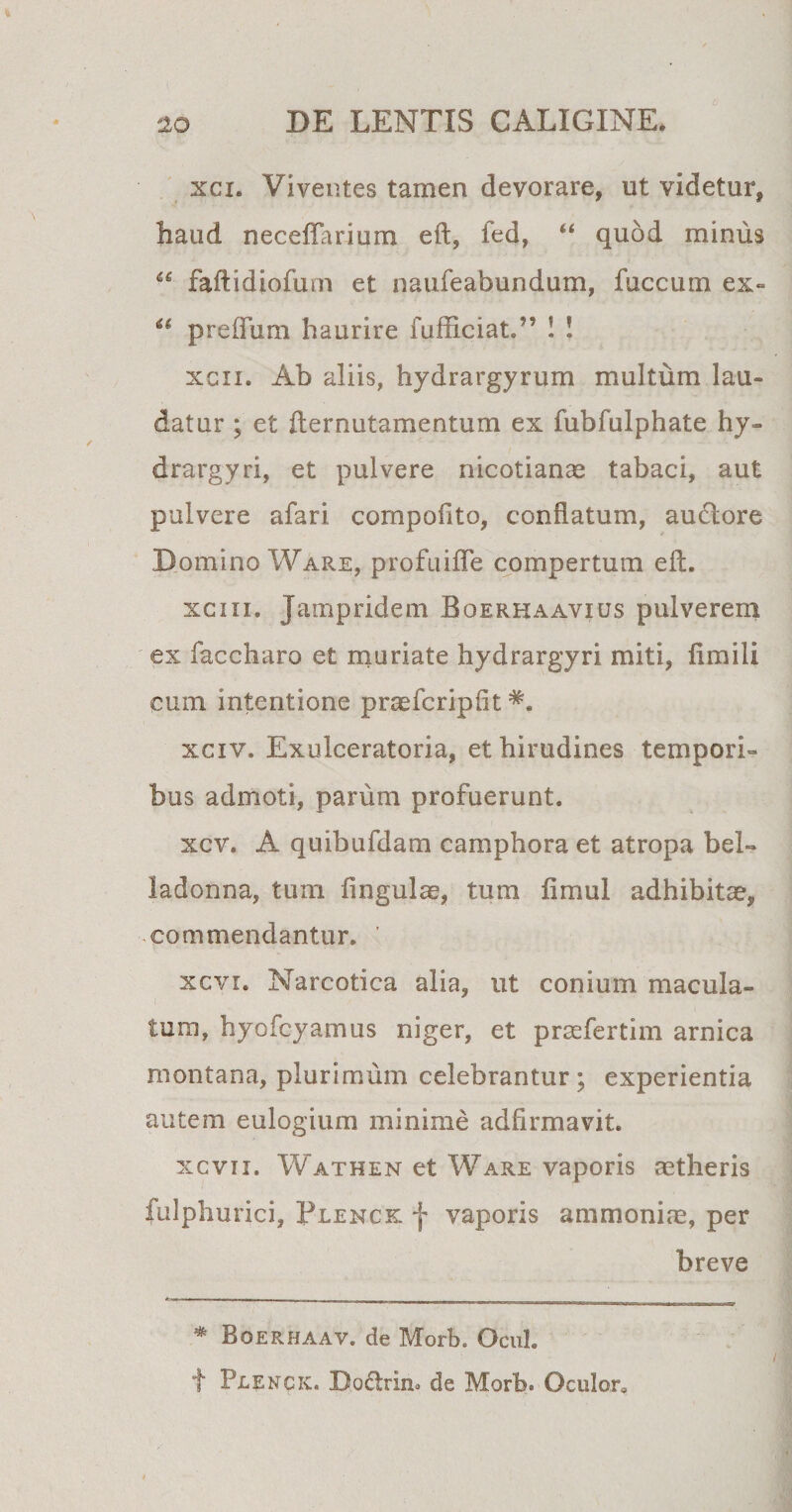 xci. Viventes tamen devorare, ut videtur, haud neceffarium eft, fed, “ quod minus “ faftidiofum et naufeabundum, fuccum ex- u preffum haurire fufficiat.” ! ! xcii. Ab aliis, hydrargyrum multum lau¬ datur ; et fternutamentum ex fubfulphate hy- drargyri, et pulvere nicotianae tabaci, aut pulvere afari compofito, conflatum, auctore Domino Ware, profuifle compertum eft. xci ii. Jampridem Boerhaavius pulverem ex faccharo et muriate hydrargyri miti, fimili cum intentione praefcripiit xciv. Exulceratoria, et hirudines tempori» bus admoti, parum profuerunt. xcv. A quibufdam camphora et atropa bel- ladonna, tum fingulae, tum limul adhibitae, commendantur. ’ xcvr. Narcotica alia, ut conium macula¬ tum, hyofcyamus niger, et praefertim arnica montana, plurimum celebrantur; experientia autem eulogium minime adfirmavit. xcvii. Wathen et Ware vaporis aetheris fulphurici, Tlenck f vaporis ammoniae, per breve * Boerhaav. de Morb. Ocul. f Plexck. Do£trin» de Morb. Oculor,