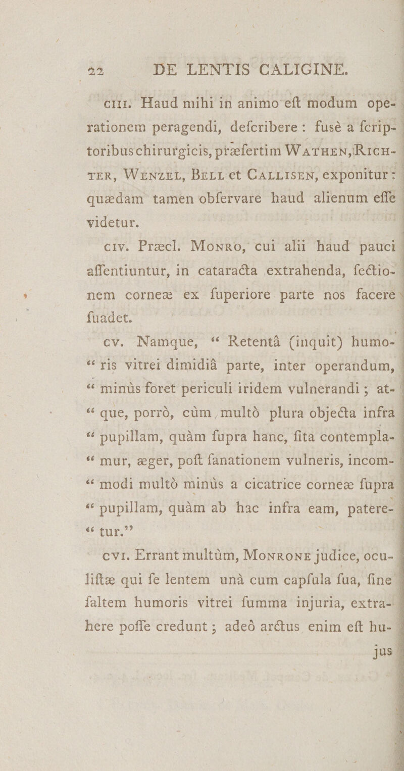 / 22 DE LENTIS CALIGINE. ciii. Haud mihi in animo eft modum ope¬ rationem peragendi, defcribere : fuse a fcrip- toribus chirurgicis, praefertim Wathen,Rich- ter, Wenzel, Bell et Callisen, exponitur: quaedam tamen obfervare haud alienum efle videtur. civ. Praecl. Monro, cui alii haud pauci a dentiuntur, in cataradla extrahenda, fedlio- » nem corneae ex fuperiore parte nos facere fuadet. cv. Namque, 44 Retenta (inquit) humo» 44 ris vitrei dimidia parte, inter operandum, 44 minus foret periculi iridem vulnerandi; at- 44 que, porro, cum multo plura objedla infra 44 pupillam, quam fupra hanc, lita contempla- 44 mur, aeger, poli fanationem vulneris, incom- 44 modi multo minus a cicatrice corneae fupra 44 pupillam, quam ab hac infra eam, patere- 44 tur.” I cvi. Errant multum, Monrone judice, ocu- liftae qui fe lentem una cum capfula fua, fine faltem humoris vitrei fumma injuria, extra¬ here polfe credunt; adeo ardius enim eft hu¬ jus