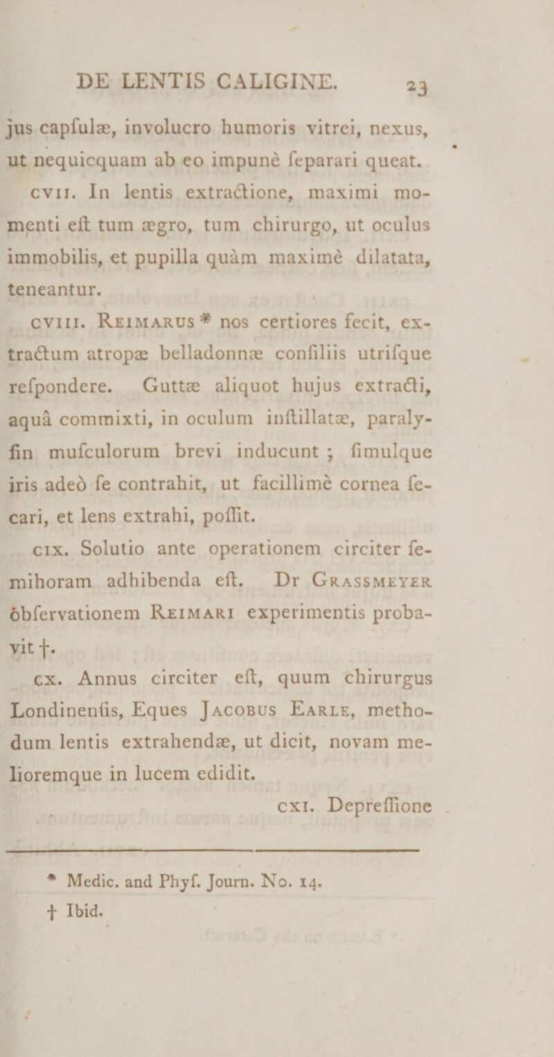 23 jus capfulae, involucro humoris vitrei, nexus, ut nequicquam ab eo impune feparari queat. cvii. In lentis extractione, maximi mo¬ menti eit tum aegro, tum chirurgo, ut oculus immobilis, et pupilla quam maxime dilatata, teneantur. i cviii. Reimarus* nos certiores fecit, ex- tradtum atropae belladonnae conliliis utrifque refpondere. Guttae aliquot hujus extradti, aqua commixti, in oculum inftillatae, paraly- fin mufculorum brevi inducunt ; fimulque iris adeo fe contrahit, ut facillime cornea fe- cari, et lens extrahi, polTit. cix. Solutio ante operationem circiter fe- mihoram adhibenda eft. Dr Grassmeyer obfervationem Reimari experimentis proba¬ vit f. cx. Annus circiter eft, quum chirurgus Londinenlis, Eques Jacobus Earle, metho- dum lentis extrahendae, ut dicit, novam me- lioremque in lucem edidit. exi. Depreftionc * Medie, and Phyf. Journ. No. 14. t Ibid.