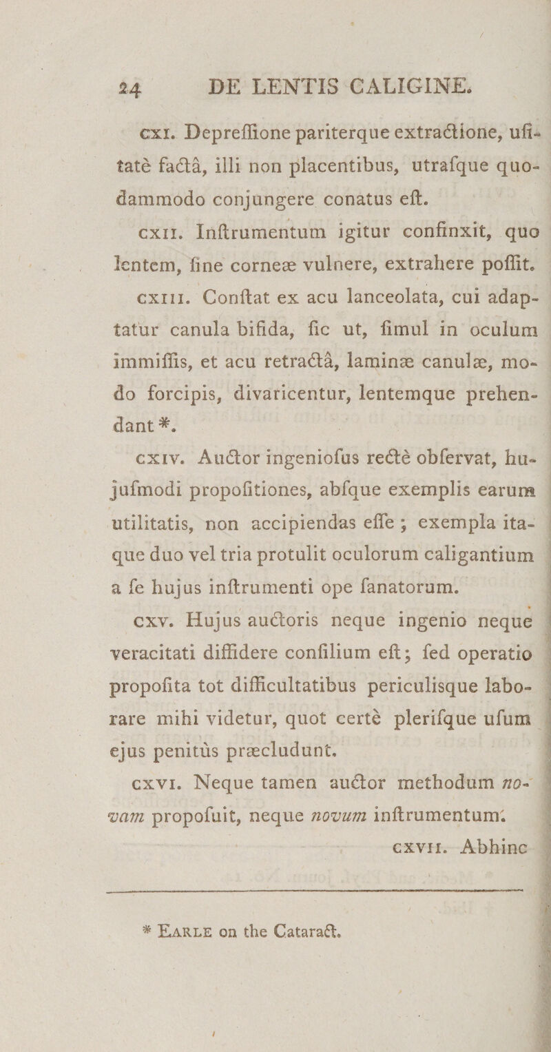 H cxx. Depreffione pariterque extradione, u li¬ tate fada, iili non placentibus, utrafque quo¬ dammodo conjungere conatus eft. cxn. Inftrumentum igitur confinxit, quo lentem, fine corneae vulnere, extrahere poffit. exui* Confiat ex acu lanceolata, cui adap¬ tatur canula bifida, fic ut, fimul in oculum immiffis, et acu retrada, laminae canuiae, mo¬ do forcipis, divaricentur, lentemque prehen¬ dant cxiv* Audor ingeniofus rede obfervat, hu» jufmodi propofitiones, abfque exemplis earum utilitatis, non accipiendas efie ; exempla ita¬ que duo vel tria protulit oculorum caligantium a fe hujus inftrumenti ope fanatorum. cxv. Hujus audoris neque ingenio neque veracitati diffidere confilium eft; fed operatio propofita tot difficultatibus periculisque labo¬ rare mihi videtur, quot certe plerifque ufum ejus penitus praecludunt. cxvi. Neque tamen audor methodum no¬ vam propofuit, neque novum inftrumentum. cxvii. Abhinc # Earle on the Gatarad.