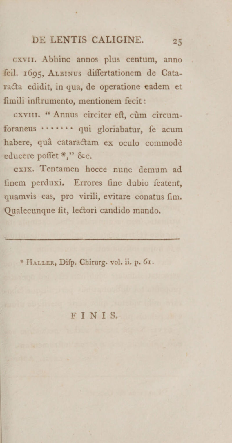 ^5 cxvii. Abhinc annos plus centum, anno fcil. 1695, Albinus differtationem de Cata¬ racta edidit, in qua, de operatione eadem et fxmili inftrumento, mentionem fecit: cxvm. “ Annus circiter eft, cum circum¬ foraneus .qui gloriabatur, fe acum habere, qua catara&amp;am ex oculo commodd educere poffet &amp;-c. cxix. Tentamen hocce nunc demum ad finem perduxi. Errores fine dubio fcatent, quamvis eas, pro virili, evitare conatus fim. Qualecunque fit, lectori candido mando. * Haller, Difp. Chirurg. vol. ii. p. 61. FINIS.