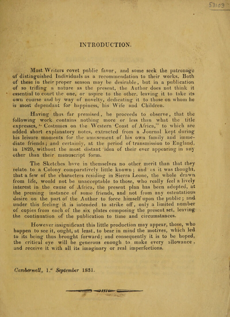 INTRODUCTION. Most Writers covet public favor, and some seek the patronage of distinguished Individuals as a recommendation to their works. Both of these in their proper season may be desirable, but in a publication of so trifling a nature as the present, the Author does not think it essential to court the one, or aspire to the other, leaving it to take its own course and by way of novelty, dedicating it to those on whom he is most dependant for happiness, his Wife and Children. Having thus far premised, he proceeds to observe, that the following work contains nothing more or less than what the title expresses, *• Costumes on the Western Coast of Africa,” to which are added short explanatory notes, extracted from a Journal kept during his leisure moments for the amusement of his own family and imme¬ diate friends; and certainly, at the period of transmission to England, in 1829, without the most distant *idea of their ever appearing in any other than their manuscript form. The Sketches have in themselves no other merit than that they relate, to a Colony comparatively little known ; and as it was thought, that a few of the characters residing in Sierra Leone, the whole drawn from life, would not be unacceptable to those, who really feel a lively interest in the cause of Africa, the present plan has been adopted, at the pressing instance of some friends, and not from any ostentatious desire on the part of the Author to force himself upon the public; and under this feeling it is intended to strike off, only a limited number of copies from each of the six plates composing the present set, leaving the continuation of the publication to time and circumstances. However insignificant this little production may appear, those, who happen to see it, ought, at least, to bear in mind the motives, which led to its being thus brought forward; and consequently it is to be hoped, the critical eye will be generous enough to make every allowance , and receive it with all its imaginary or real imperfections. Camberwell, 1.* September 1831.