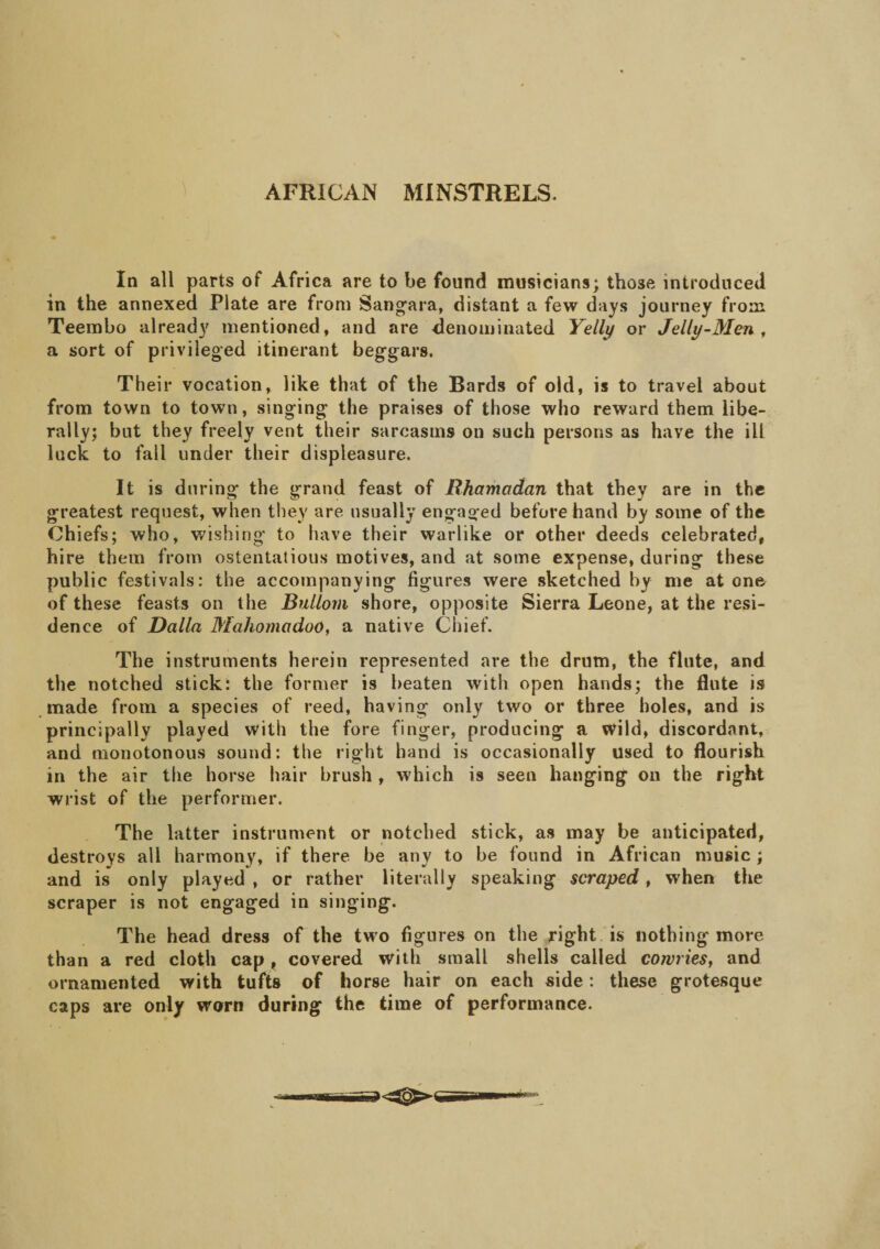 AFRICAN MINSTRELS. In all parts of Africa are to be found musicians; those introduced in the annexed Plate are from Sangara, distant a few days journey from Teembo already mentioned, and are denominated Yelly or Jelly-Men , a sort of privileged itinerant beggars. Their vocation, like that of the Bards of old, is to travel about from town to town, singing the praises of those who reward them libe¬ rally; but they freely vent their sarcasms on such persons as have the ill luck to fall under their displeasure. It is during the grand feast of Rhamadan that they are in the greatest request, when they are usually engaged beforehand by some of the Chiefs; who, wishing to have their warlike or other deeds celebrated, hire them from ostentatious motives, and at some expense, during these public festivals: the accompanying figures were sketched by me atone- of these feasts on the Bullom shore, opposite Sierra Leone, at the resi¬ dence of Dalla MahomadoO, a native Chief. The instruments herein represented are the drum, the flute, and the notched stick: the former is beaten with open hands; the flute is made from a species of reed, having only two or three holes, and is principally played with the fore finger, producing a wild, discordant, and monotonous sound: the right hand is occasionally used to flourish in the air the horse hair brush , which is seen hanging on the right wrist of the performer. The latter instrument or notched stick, as may be anticipated, destroys all harmony, if there be any to be found in African music ; and is only played , or rather literally speaking scraped, when the scraper is not engaged in singing. The head dress of the two figures on the right is nothing more than a red cloth cap, covered with small shells called cowries, and ornamented with tufts of horse hair on each side: these grotesque caps are only worn during the time of performance.