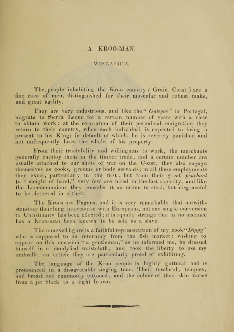 A KROO-MAN. WEST-AFRICA. The people inhabiting- the Kroo country ( Grain Const ) are a fine race of men, distinguished for their muscular and robust make, and great agility. They are very industrious, aud like the “ Gal-egos” in Portugal, migrate to Sierra Leone for a certain number of years with a view to obtain work : at the expiration of their periodical emigration they return to their country, when each individual is expected to bring a present to his King; in default of which, he is severely punished and not unfrequently loses the whole of his property. From their tractabilitv and willingness to work, the merchants generally employ them in the timber trade, and a certain number are usually attached to our ships of war on the Coast; they also engage themselves as cooks, grooms or body servants; in all these employments they excel, particularly in the first , but from their great penchant to “ sleight of hand,” very few are hired in the last capacity, and like the Lacedemonians they consider it no crime to steal, but disgraceful to be detected in a theft. The Kroos are Pagans, and it is very remarkable that notwith¬ standing their long intercourse with Europeans, not one single conversion to Christianity has been effected ; it is equally strange that in no instance has a Kroo-man been known to be sold as a slave. The annexed figure is a faithful representation of my cook “Dippy” who is supposed to be returning from the fish market : wishing to appear on this occasion “ a gentleman,” as he informed me, he dressed himself in a dandyfied waistcloth, and took the liberty to use my umbrella, an article they are particularly proud of exhibiting. The language of the Kroo people is highly guttural and is pronounced in a disagreeable singing tone. Their forehead , temples, and breast are commonly tattooed, and the colour of their skin varies from a jet black to a light brown.