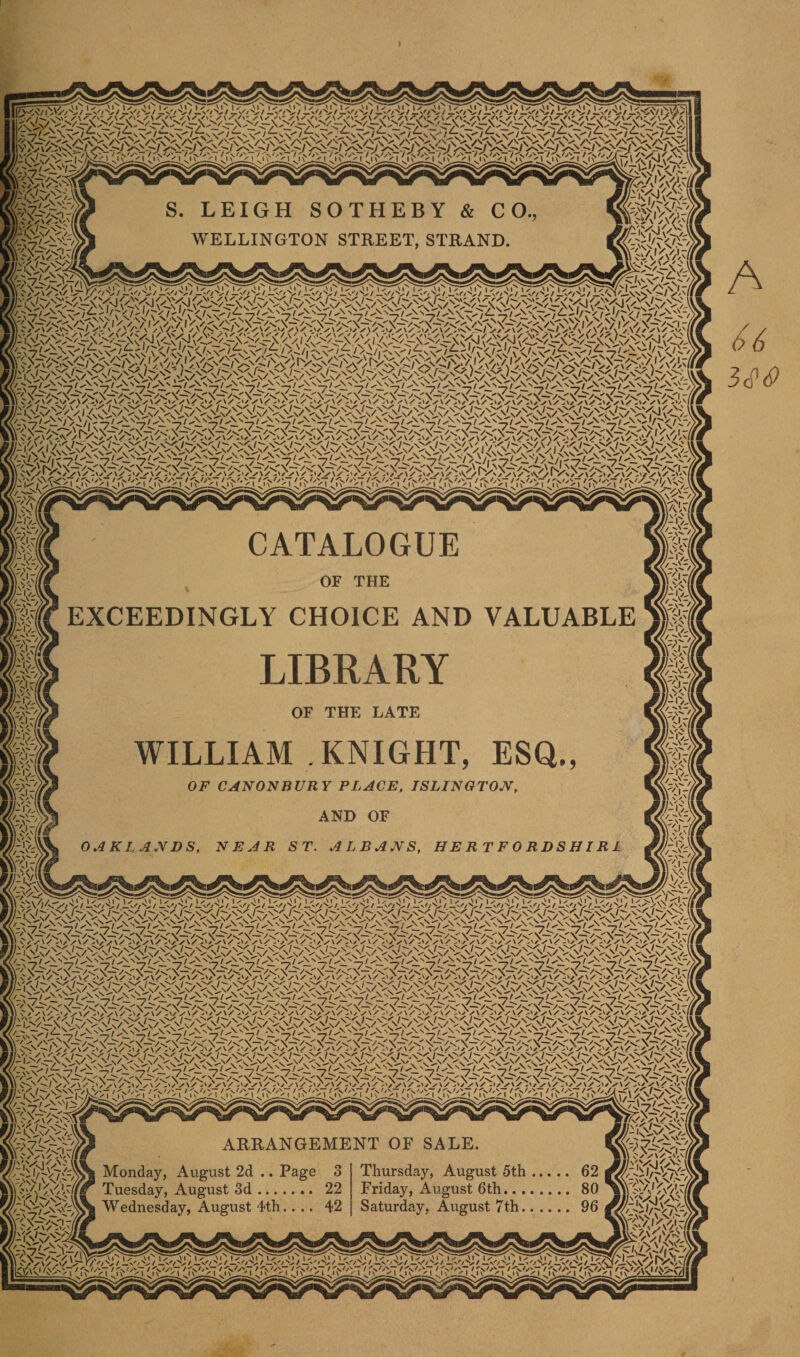 i-Vz-U/ L'.o^S) i'.'/'U/ L'-'AS) L\o^S) Kr F 7 ^ V V V v' v' v' (iv'' V ex' i iVr/S;^-n'J!^ cr^iiivr' rx'^ 'l!/L-;-/'U7l&lt;,'gN'/i- I ' ^ O * . I ^ O' . &gt;Fy-&gt;Fy&lt; LEIGH SOTHEBY &amp; CO WELLINGTON STREET, STRAND. ‘nCntn V&gt;'/ '/ViV y I-/ ChrVv\vU/i -x, 7 •‘‘^z f -A *» 1, / ^ ^f -A f r A''-7 / A ^ A *'' *■/ Jy,;Vx7-y/;,v;C^ic^N:&lt;x^C/'-X^^s/'&lt;N'vc^CNXs^^^^^ V '‘^z A ^ ^ /^y^/ A N^z A '^^z A ^^/ A r A z A ^^z A z A ''^z A n^z A ^^z A ^^z A ''^z A ^^z A ''^z A ''^ v r A / 7 '^7^ ^Zi^^z A^^z A^^z A^^z A^Xz A'‘Xz A'‘^z A''Xz A'*Xz A''^z A^^z A'^z^ \ /^i^z A'^yS \ zv^z A^^z A^^z A*^-/ CATALOGUE EXCEEDINGLY CHOICE AND VALUABLE LIBRARY OF THE LATE WILLIAM .KNIGHT OF CANONBURY PLACE, ISLINGTON, AND OF NEAR ST. ALBANS, H E R T F 0 R D S HIRI ARRANGEMENT OF SALE. 5t 2d .. Page 3 Thursday, August 5th ;t 3d. 22 Friday, August 6th.. . gust 4th.... 42 Saturday, August 7 th. :^j7 i:^;7 L^j; lv/Fj; i&lt;r,'i;; L'.',iy, L'.'ALy..^,^LiyAy, y^.yy