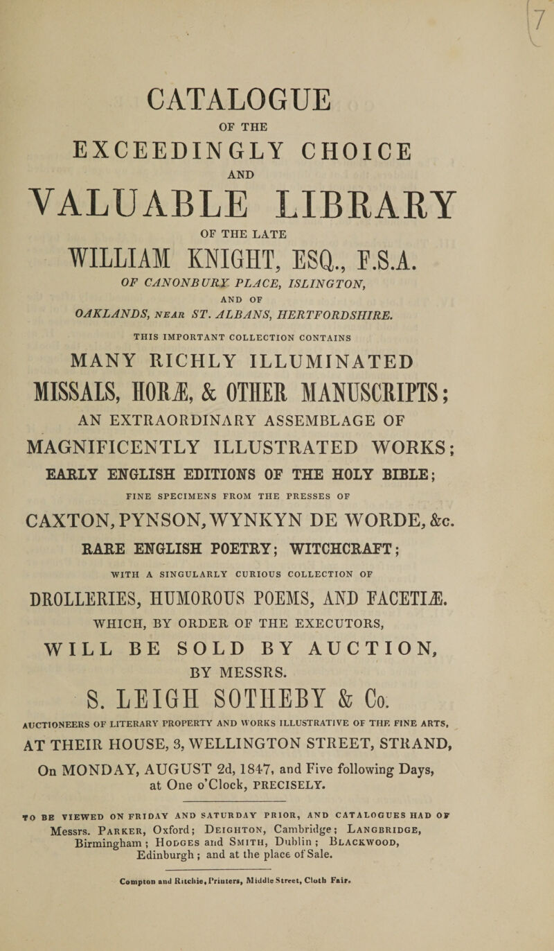 CATALOGUE OF THE EXCEEDINGLY CHOICE AND VALUABLE LIBEAKY OF THE LATE WILLIAM KNIGHT, ESQ., E.S.A. OF CANON BURY PLACE, ISLINGTON, AND OF OAKLANDS, near ST. ALBANS, HERTFORDSHIRE. THIS IMPORTANT COLLECTION CONTAINS MANY RICHLY ILLUMINATED MISSALS, HOR&amp; OTHER MANUSCRIPTS; AN EXTRAORDINARY ASSEMBLAGE OF MAGNIFICENTLY ILLUSTRATED WORKS; EARLY ENGLISH EDITIONS OF THE HOLY BIBLE; FINE SPECIMENS FROM THE PRESSES OF CAXTON,PYNSON,WYNKYN DE WORDE,&amp;c. RARE ENGLISH POETRY; WITCHCRAFT; WITH A SINGULARLY CURIOUS COLLECTION OF DROLLERIES, HUMOROUS POEMS, AND FACETIA WHICH, BY ORDER OF THE EXECUTORS, WILL BE SOLD BY AUCTION, BY MESSRS. S. LEIGH SOTHEBY &amp; Co. auctioneers of LITERARY PROPERTY AND WORKS ILLUSTRATIVE OF THE FINE ARTS, AT THEIR HOUSE, 3, WELLINGTON STREET, STRAND, On MONDAY, AUGUST 2d, 1847i and Five following Days, at One o’Clock, PRECISELY. TO BE VIEWED ON FRIDAY AND SATURDAY PRIOR, AND CATALOGUES HAD OF Messrs. Parker, Oxford; Deighton, Cambridge; Langbridge, Birmingham; Hodges and Smith, Dublin; Blackwood, Edinburgh ; and at the place of Sale. Compton and Ritchie, Printers, Middle Street, Cloth Fair.