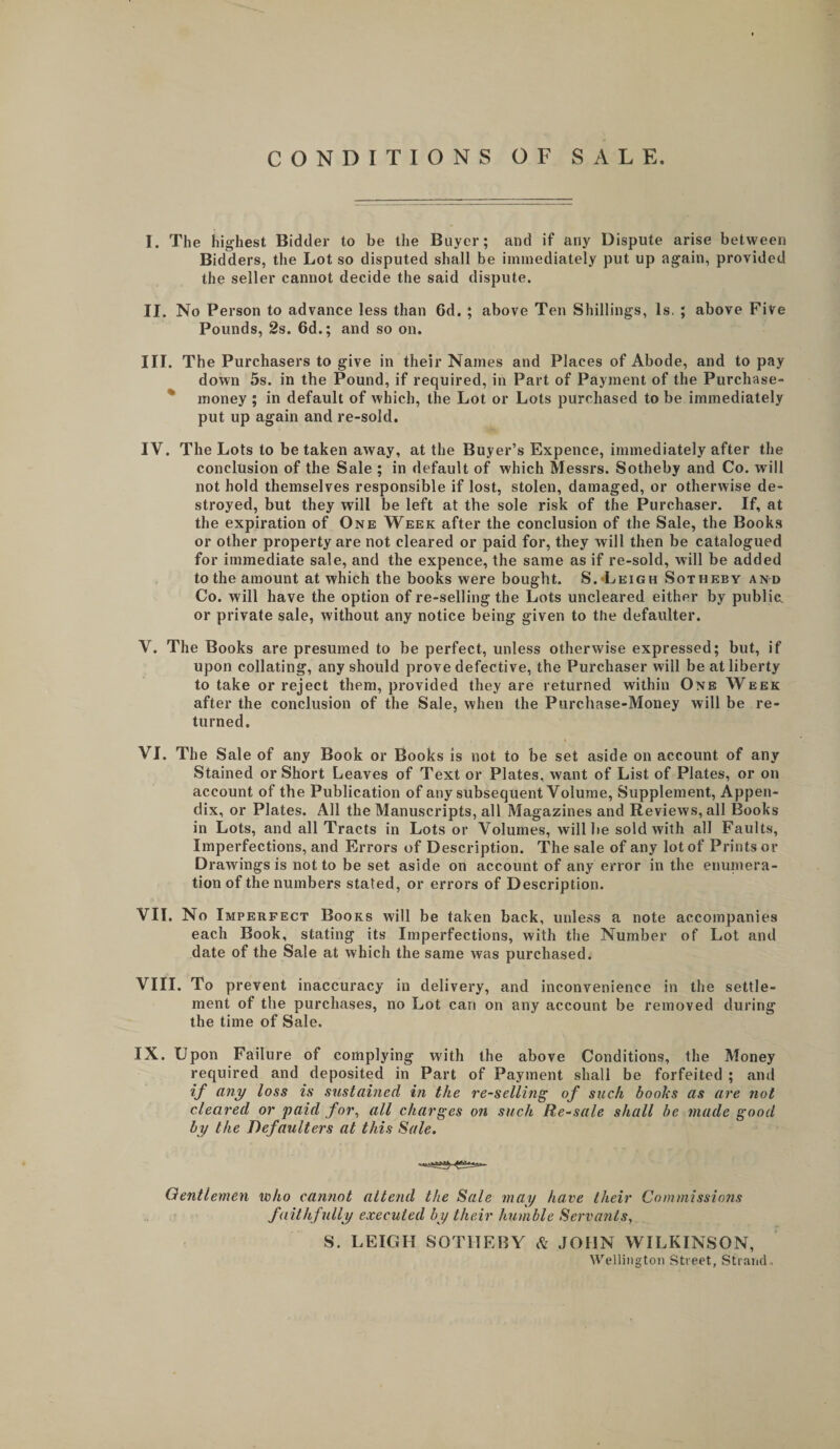 CONDITIONS OF SALE. I. The highest Bidder to be the Buyer; and if any Dispute arise between Bidders, the Lot so disputed shall be imiaediately put up again, provided the seller cannot decide the said dispute. II. No Person to advance less than 6d. ; above Ten Shillings, Is. ; above Five Pounds, 2s. 6d.; and so on. III. The Purchasers to give in their Names and Places of Abode, and to pay down 5s. in the Pound, if required, in Part of Payment of the Purchase- * money ; in default of which, the Lot or Lots purchased to be immediately put up again and re-sold. IV. The Lots to be taken away, at the Buyer’s Expence, immediately after the conclusion of the Sale ; in default of which Messrs. Sotheby and Co. will not hold themselves responsible if lost, stolen, damaged, or otherwise de¬ stroyed, but they will be left at the sole risk of the Purchaser. If, at the expiration of One Week after the conclusion of the Sale, the Book.s or other property are not cleared or paid for, they will then be catalogued for immediate sale, and the expence, the same as if re-sold, will be added to the amount at which the books were bought. 8.•Leigh Sotheby and Co. will have the option of re-selling the Lots uncleared either by public, or private sale, without any notice being given to the defaulter. V. The Books are presumed to be perfect, unless otherwise expressed; but, if upon collating, any should prove defective, the Purchaser will be at liberty to take or reject them, provided they are returned within One Week after the conclusion of the Sale, when the Purchase-Money will be re¬ turned. VI. The Sale of any Book or Books is not to be set aside on account of any Stained or Short Leaves of Text or Plates, want of List of Plates, or on account of the Publication of any subsequent Volume, Supplement, Appen¬ dix, or Plates. All the Manuscripts, all Magazines and Reviews, all Books in Lots, and all Tracts in Lots or Volumes, will be sold with all Faults, Imperfections, and Errors of Description. The sale of any lot of Prints or Drawings is not to be set aside on account of any error in the enuniera- tion of the numbers stated, or errors of Description. VII. No Imperfect Books will be taken back, unless a note accompanies each Book, stating its Imperfections, with the Number of Lot and date of the Sale at which the same was purchased. VIII. To prevent inaccuracy in delivery, and inconvenience in the settle¬ ment of the purchases, no Lot can on any account be removed during the time of Sale. IX. Upon Failure of complying with the above Conditions, the Money required and deposited in Part of Payment shall be forfeited ; and if any loss is sustained in the re-selling of such books as are not cleared or paid for, all charges on such Re-sale shall be made good by the Defaulters at this Sale. Gentlemen who cannot attend the Sale may have their Commissions faithfully executed by their humble Servants, S. LEIGH SOTHEBY Ik JOHN WILKINSON, Wellington Street, Strand..