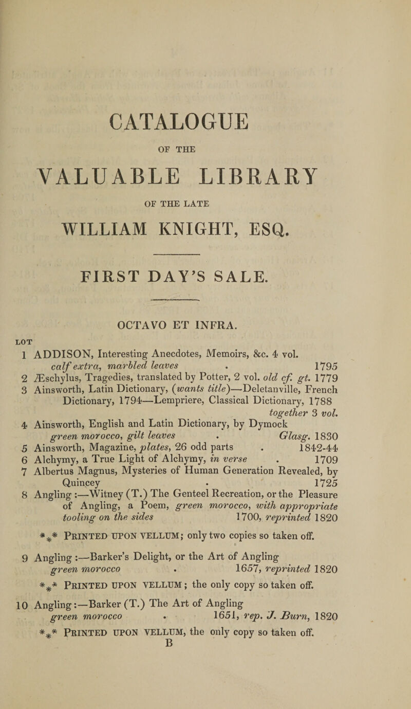 or THE VALUABLE LIBRARY OF THE LATE WILLIAM KNIGHT, ESQ. FIRST DAY’S SALE. OCTAVO ET INFRA. LOT 1 ADDISON, Interesting Anecdotes, Memoirs, &amp;c. 4 vol. calf extra, marhled leaves . 1795 2 iEschylus, Tragedies, translated by Potter, 2 vol. old cf gt. 1779 3 Ainsworth, Latin Dictionary, (wants title)—Deletanville, French Dictionary, 1794—Lempriere, Classical Dictionary, 1788 together 3 vol, 4 Ainsworth, English and Latin Dictionary, by Dymock green morocco, gilt leaves , Glasg. 1830 5 Ainsworth, Magazine, JO26 odd parts . 1842-44 6 Alchymy, a True Light of Alchymy, in verse 1709 7 Albertus Magnus, Mysteries of Human Generation Revealed, by Quincey . 1725 8 Angling:—Witney (T.) The Genteel Recreation, or the Pleasure of Angling, a Poem, green morocco, with appropriate fooling on the sides 1700, 7'eprinted 1820 Printed upon vellum; only two copies so taken oflF. t 9 Angling :—-Barker’s Delight, or the Art of Angling green morocco • 1657, reprinted 1820 Printed upon vellum ; the only copy so taken off. 10 Angling:—Barker (T.) The Art of Angling green morocco . 1651, rep. J, Sum, 1820 *** Printed upon vellum, the only copy so taken off. B