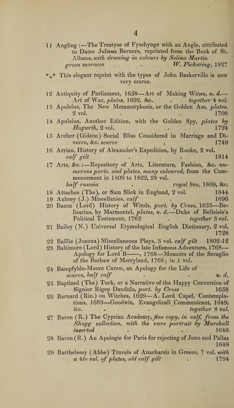 11 Angling-:—The Treatyse of Fysshynge with an Angle, attributed to Dame Juliana Berners, reprinted from the Book of St. Albans, with drawing in colours hy Selina Martin green morocco . Pickerings 1827 This elegant reprint with the types of John Baskerville is now very scarce. 12 Antiquity of Parliament, 1658—Art of Making Wines, n. d.— Art of War, 1692, &amp;c. . together 4 vol. 13 Apuleius, The New Metamorphosis, or the Golden Ass, plates^ 2 vol. . . 1708 14 Apuleius, Another Edition, with the Golden Spy, plates hy Hogarth, ^ \o\. . 1724 15 Archer (Gideon) Social Bliss Considered in Marriage and Di¬ vorce, &amp;c. scarce , 1749 16 Arrian, History of Alexander’s Expedition, by Rooke, 2 vol. calf gilt . . 1814 17 Arts, &amp;c.:—Repository of Arts, Literature, Fashion, &amp;c. nu¬ merous ports. and plates, many coloured, from the Com¬ mencement in 1809 to 1822, 28 vol. half Tusssia . royal Svo, 1809, &amp;c. 18 Attachee (The), or Sam Slick in England, 2 vol. 1844 19 Aubrey (J.) Miscellanies, calf . 1696 20 Bacon (Lord) History of Winds, port, hy Cross, 1653—Be- lisarius, by Marmontel, plates, n. d,—Duke of Belleisle’s Political Testament, 1762 . together vol, 21 Bailey (N.) Universal Etymological English Dictionary, 2 vol. 1728 22 Baillie (Joanna) Miscellaneous Plays, 3 vol. 1802-12 23 Baltimore (Lord) History of the late Infamous Adventure, 1768— Apology for Lord B-, 1768 — Memoirs of the Seraglio of the Bashaw of Merryland, 1768; in 1 vol. 24 Bampfylde-Moore Carew, an Apology for the Life of scarce, half calf . . n. d, 25 Baptized (The) Turk, or a Narrative of the Happy Conversion of Signior Rigep Dandulo, hy Cross 1658 26 Barnard (Ric.) on Witches, 1629—A. Lord Capel, Contempla¬ tions, 1683—Goodwin, Evangelicall ^Communicant, 1649, &amp;c. . . together 8 vol. 27 Baron (R*) The Cyprian Academy,j^we copy, in calf, from the Skegg collection, with the rare portrait hy Marshall inserted . . 1648 28 Baron (R.) An Apologie for Paris for rejecting of Juno and Pallas 1649 29 Barthelemy (Abbe) Travels of Anacharsis in Greece, 7 vol. with a 4^0 vol. of plates, old calf gilt . 1794