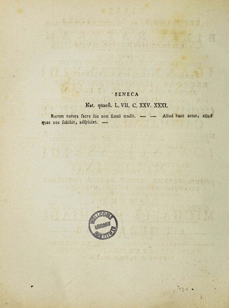 * f -r * . p - i 'SENECA * - . : ■ • r . Nat. quaeft. L. VII. C. XXV. XXXI. Rerum natura facra fua non fimul tradit» — — Aliud haec aetas, aliud ajuae nos fubibit, adfpiciet. —-