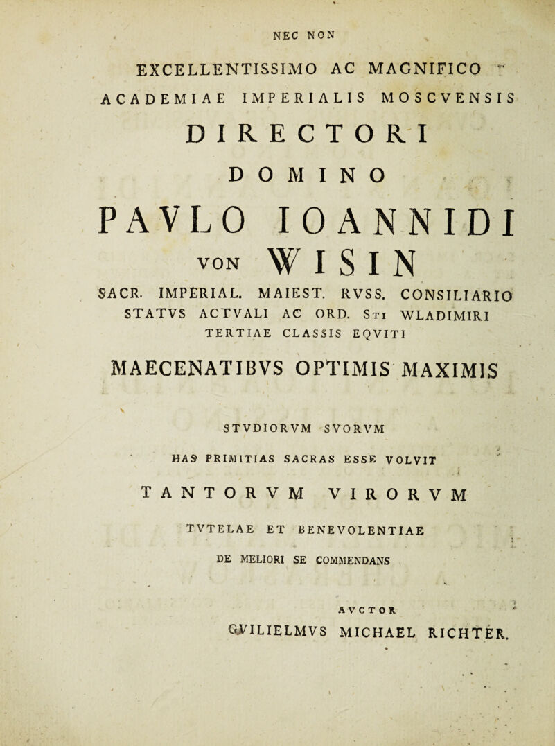 NEC NON EXCELLENTISSIMO AC MAGNIFICO ACADEMIAE IMPERIALIS MOSCVENSIS DIRECTORI DOMINO PAVLO IOANNIDI VON W I S I N SACR. IMPERIAL. MAIEST. RVSS. CONSILIARIO STATVS ACTVALI AC ORD. Sti WLADIMIRI TERTIAE CLASSIS EQVITI MAECENATIBVS OPTIMIS MAXIMIS V ST VDIORVM SVORVM HAS PRIMITIAS SACRAS ESSE VOLVIT TANTORVM VIRORVM TVTELAE ET BENEVOLENTIAE . i DE MELIORI SE COMMENDANS .. i *.. A V C T O R ' GVILIELMVS MICHAEL RICHTER.