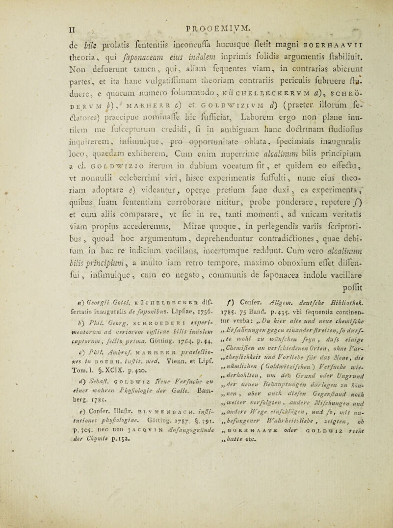 , I ■ k - de bile prolatis fenteritiis ineoncufTa hucusque fletit magni boerhaavii theoria, qui faponaceum eius indolem inprimis iolidis argumentis Itabiliuit, Non defuerunt tamen, qui, aliam fequentes viam, in contrarias abierunt partes, et ita hanc vulgati ffimam theoriam contrariis periculis fubruere ffu- duere, e quorum numero folummodo , kucheleeckervm a), schro- d e r v m b), marherr c) et goldwiziv m d) (praeter illorum fe- datores) praecipue nominafle hic fufficiat. Laborem ergo non plane inu¬ tilem me fufcepturutn credidi, fi in ambiguam hanc dodtrmam ftudiofius inquirerem, infmiuique, pro opportunitate oblata, fpeciminis inauguralis loco, quaedam exhiberem. Cum enim nuperrime alcalinum bilis principium a cl. goldwizio iterum in dubium vocatum fit, et quidem eo effectu, vt nonnulli celeberrimi viri, hisce experimentis fufFuiti, nunc eius theo¬ riam adoptare e) videantur, operae pretium laue duxi, ea experimenta, quibus iuam fententiam corroborare nititur, probe ponderare, repetere/) et cum aliis comparare, vt fic in re, tanti momenti, ad vnicam veritatis viam propius accederemus. Mirae quoque, in perlegendis variis fcriptori- bus „ quoad hoc argumentum, deprehenduntur contradictiones, quae debi¬ tum in hac re indicium vacillans, incertumque reddunt. Cum vero alcalimtm bilis principium, a multo iam retro tempore, maximo obnoxium elTet diifen- fui, infimulque , cum eo negato,, communis, de faponacea indole vacillare poilit a) Georgii Gottt. kuchelbecker dif- fertatio inauguralis de faponibus. Lipfae, 1756. b) PhiL Georg, schroederi experi¬ mentorum ad veriorem ct/fiicae bilis indolem captorum , felito prima. Gotting. 1764. p. 44. t) PhiL Ambrof. marherr praelectio¬ nes in boerh. iuflit. med,. Vienn. et Lipf. Tom.l. §.XC!X. p. 420. / d) Sebajt. goldwiz Neue Verfuche zu tiner wahren Phyfiologie der Galle. Bam- berg. 17 8 S- e') Confer. Iiluflr. b i. v m e n b a c h. injli- turiones phyfiologiae. Gotting. 1787, §. 391. p. 505. nec; noti jacqvxn Anfa ng s grande der Chymie p. 153* f) Confer. A ligem, cleutfehe Bibliothek. 1785. 75 Band. p.435. vbi fequentia continen¬ tur verba: ,, Da hier alte und neue chemifche ,, Erfafirungen gegen einander Jlreiten, fo durf- „ te wohl zu ivilnfchen fejn , dafs einige ,,ChemiJlen an verfchiedenen Orten , oluie Par- ,, theylichkeit und Vorliebe fur das Neue, die ,, ndmhchen ( Goldwitzifchen ) Verfuche wie- ,, derhohlten, uni dedi Grund ode.r Vngrund ,, der neu en Behauptungen darlegen zu kbn- ,, neri , aber auck diefen Gegenfiand noch ,, uteiter verfolgten , andere Mifchungen und „ audere IVege einfdiliigen , und fo, mit un- ,, befdngener JVahrlieitsliebe , zeigten, oh „ b o e r h a a v e oder goldwiz resht „Jiat te etc.