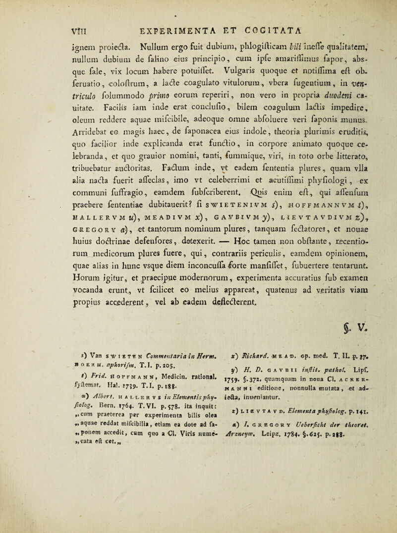 ignem proiecla. Nullum ergo fuit dubium, phlogiriicam bili InefTe qualitatem, nullum dubium de falino eius principio, cum ipfe amarifllmus fapor, abs¬ que fale, vix locum habere potuilfet. Vulgaris quoque et notiffima eri ob. feruatio, colcflrum, a larile coagulato vitulorum, vbera fugentium, in ven¬ triculo folummodo primo eorum reperiri, non vero in propria duodeni ca- uitate. Facilis iam inde erat conclufio, bilem coagulum larilis impedire, oleum reddere aquae mifcibile, adeoque omne abfoluere veri faponis munus. Arridebat eo magis haec, de faponacea eius indole, theoria plurimis eruditis, quo facilior inde explicanda erat funrilio, in corpore animato quoque ce¬ lebranda, et quo grauier nomini, tanti, fummique, viri, in toto orbe litterato, tribuebatur auctoritas. Factum inde, vt eadem fententia plures, quam vlla alia narita fuerit afleclas, imo vt celeberrimi et acutiriimi phyfiologi, ex communi fuifragio, eamdem fubfcriberent. Quis enim eri., qui alfenfum praebere fententiae dubitauerit? fi swieteni-vm j), HOFFMANNVMi), HALLERVMtt), MEADIVM Jc), GAVBIVM)), LIEVT AVDIVM j), gregor y «), et tantorum nominum plures, tanquam feritatores, et nouae huius doritrinae defeufores, detexerit. — Hoc tamen non obriante, recentio- runyjnedicorum plures fuere, qui, contrariis periculis, eamdem opinionem, quae aiias in hunc vsque diem inconcuffa forte manfilTet, fubuertere tentarunt. Horum igitur, et praecipue modernorum, experimenta accuratius fub examen vocanda erunt, vt fcilicet eo melius appareat, quatenus ad veritatis viam propius accederent, vel ab eadem deflerilerent. §. v. 5) Van stviitin Commentaria in Herm. b c> e r h. aphorifm, T. I. p. 205. 0 Frid. hoffmann, Medicin. rational. fyftemat. Ha!. F759. T.I. p. 188» ■*0 Alberi. h a l l e r v s in Elementis phy- fiolog. Bern. 1764. T. VI. p.578. ita inquit: „cum praeterea per experimenta bilis olea •>* aquae reddat mifcibilia, etiam ea dote ad fa- „ponem accedn, c«m qwo a O. Viris nume- »,-rata eft cet. „ x) Riehard. miab, op. med. T, IL p. 27. y) H. D. gavbii inflit. patkol. Lipf. 1759. §.372. quamquam in nona Cl. ackes- manni editione, nonnulla mutata, et ad- iafta, inueniantur. iJusvtavb. Elementa phyjiolog. p. 141. «) /, srecbrt Ueberficht der theoret, Arzneyw, Leipz, 1784. p. 288*