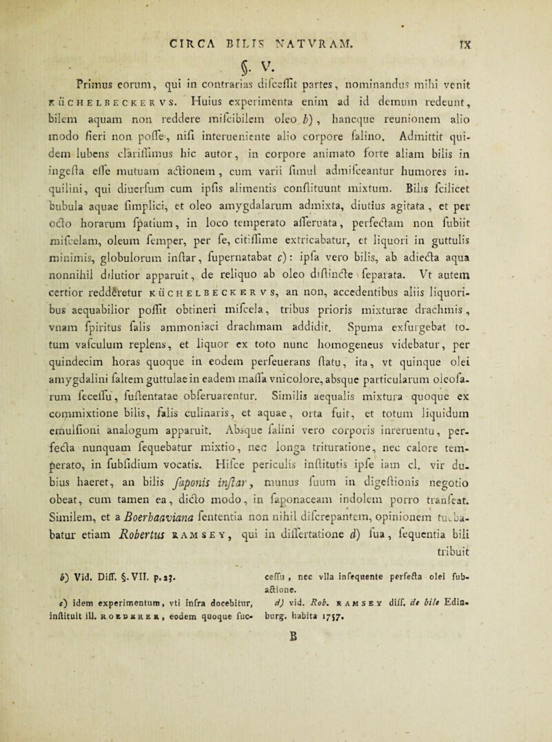 * _ 5- V; Primus eorum, qui in contrarias difcefiit partes, nominandus mihi venit kuchelbeckervs. Huius experimenta enim ad id demum redeunt, bilem aquam non reddere mifcibilem oleo /?) , hancque reunionem alio modo fieri non polle, nifi interueniente alio corpore falino. Admittit qui¬ dem lubens clariflimus hic autor, in corpore animato forte aliam bilis in ingefla elfe mutuam adionem , cum varii funul admifceantur humores in¬ quilini, qui diuerfum cum ipfis alimentis confutuunt mixtum. Bilis fcilicet bubula aquae fimplici, et oleo amygdalarum admixta, diutius agitata , et per odo horarum fpatium, in loco temperato aileruata, perfedam non fubiit mifcelam, oleum femper, per fe, citiflime extricabatur, ct liquori in guttulis minimis, globulorum indar, fupernatabat c): ipfa vero bilis, ab adieda aqua nonnihil ddutior apparuit, de reliquo ab oleo difiinde fepafata. Vt autem certior redderetur kuchelbeckervs, an non, accedentibus aliis liquori¬ bus aequabilior poilit obtineri mifcela, tribus prioris mixturae drachmis, vnam fpiritus falis ammoniaci drachmam addidit. Spuma exfurgebat to¬ tum vafculum replens, et liquor ex toto nunc homogeneus videbatur, per quindecim horas quoque in eodem perfeuerans datu, ita, vt quinque olei amygdalini faltem guttulae in eadem mada vnicolore, absque particularum oleofa- rum leceifu, fudentatae obferuarentur. Similis aequalis mixtura quoque ex commixtione bilis, falis culinaris, et aquae, orta fuit, et totum liquidum erdulfioni analogum apparuit. Absque ialini vero corporis inreruentu, per- feda nunquam fequebatur mixtio, nec longa trituratione, nec calore tem¬ perato, in fubddium vocatis. Hifce periculis inditutis ipfe iam cl. vir du¬ bius haeret, an bilis faponis injiar, munus fuum in digedionis negotio obeat, cum tamen ea, dido modo, in faponaceam indolem porro tranfcat. Similem, et aBoerhaaviana fententia non nihil difcrepantem, opinionem tuv.ba- batur etiam Robertus ramsey, qui in diflertatione d) iua, fequentia bili tribuit V) Vid. Difl. §.VII. p.sj. ceffti , nec vlla infequente perfefta olei fub- aftione. c) idem experimentum, vti infra docebitur, d) vid. Rob. ramsev diff, de bile Edin- inftituit ili. roebhrer, eodem quoque fuc- burg. habita 1757. B