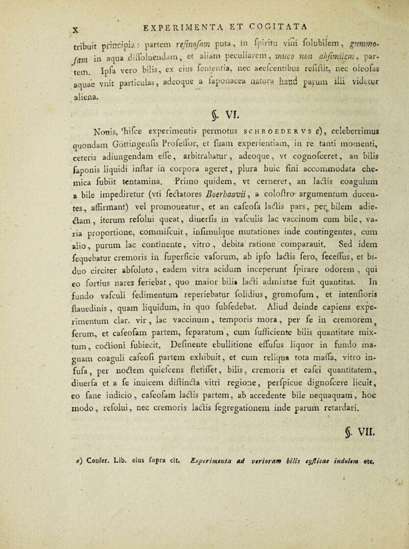 tribuit principia: partem refmofam puta, in fpiritu vini Cohibilem, gumtno- Jam in aqua jdi Abluendam, et aliam peculiarem, muco non abjimilem, par- tem Ipfa vero bilis, ex eius lententia, nec aeelcentibus relinit, nec oieofas aquae vnit particulas, adeoque a laponacea u&tuja haud parum illi videtur aliena. §. vi. Nouis, 'hifce experimentis permotus schroedervs e), celeberrimus cmondam Gottingends Profeilor, et fuam experientiam, in re tanti momenti, ceteris adiungendam ede, arbitrabatur , adeoque, vt cognofceret, an bilis faponis liquidi indar in corpora ageret, plura huic lini accommodata che- mica fubiit tentamina. Primo quidem, vt cerneret, an ladis coagulum a bile impediretur (vti fedatores Boerbaavii, a colodro argumentum ducen¬ tes, affirmant) vel promoueatur, et an cafeofa ladis pars, per bilem adie¬ ram , iterum refolui queat, diuerds in vafculis lac vaccinum cum bile, va¬ ria proportione, commifcuit, infimulque mutationes inde contingentes, cum alio, purum lac continente, vitro, debita ratione comparauit. Sed idem fequebatur cremoris in fuperficie vaforum, ab ipfo ladis fero, feceffius, et bi¬ duo circiter abfoluto , eadem vitra acidum inceperunt fpirare odorem , qui eo fortius nares feriebat, quo maior bilis laedi admixtae fuit quantitas. In fundo vafculi fedimentum reperiebatur folidius, grumofum, et intenlloris llauedinis , quam liquidum, in quo fubfedebat. Aliud deinde capiens expe¬ rimentum clar. vir , lac vaccinum , temporis mora, per fe in cremorem ferum, et cafeofam partem, feparatum , cum fufficiente bilis quantitate mix¬ tum , codioni fubiecit. Delinente ebullitione effufiis liquor in fundo ma¬ gnam coa fufa, per nodem quiefeens detidet, bilis, cremoris et cafei quantitatem, diuerfa et a fe inuicem didinda vitri regione, perfpicue dignofeere licuit, eo fane indicio, cafeoiam laciis partem, ab accedente bile nequaquam, hoc modo, refolui, nec cremoris ladis legregationem inde parum retardari. guli cafeofi partem exhibuit, et cum reliqua tota mada, vitro in- §. VIL e) Confer. Lib. eius fupra cit. Experimenta ad vtrioram bilis aj/licac indolem etc.