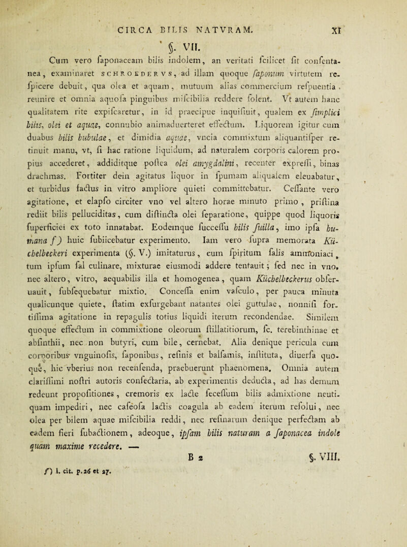 ' §• VII. Cum vero faponaceam bilis indolem, an veritati fcilicet fit confenta- nea, examinaret schroedervs, ad illam quoque faponum virtutem re. fpicere debuit, qua olea et aquam, mutuum alias commercium reipuentia , reunire et omnia aquoia pinguibus mifcibilia reddere iolent. Vt autem hanc qualitatem rite expilcaretur, in id praecipue inquifiuit, qualem ex fimplki bilis, olei et aquae, connubio animaduerteret effedum. Liquorem igitur cum duabus bilis bubulae, et dimidia aquae, vncia commixtum aliquantilper re¬ tinuit manu, vt, fi hac ratione liquidum, ad naturalem corporis calorem pro¬ pius accederet, addiditque pofiea olei amygdalini, recenter expreill, binas drachmas. Fortiter dein agitatus liquor in ipumam aliqualem eleuabatur, et turbidus fadus in vitro ampliore quieti committebatur. Cefiante vero agitatione, et elapfo circiter vno vel altero horae minuto primo , prifiina rediit bilis pelluciditas, cum difiinda olei feparatione, quippe quod liquori* fuperficiei ex toto innatabat. Eodemque fuccefiu bilis fuilla, imo ipfa hu¬ mana f) huic fubiicebatur experimento. Iam vero iupra memorata Ku- chelbeckeri experimenta V.) imitaturus, eum fpiritum falis amirToniaci t tum ipfum fal culinare, mixturae eiusmodi addere tentauit; fed nec in vno» nec altero, vitro, aequabilis illa et homogenea, quam Kiichelbeckerus obfer- uauit, fubfequebatur mixtio. Concefia enim vafcuio, per pauca minuta quaiicunque quiete, fiatim exfurgebant natantes olei guttulae, nonnifi for- tilfima agitatione in repagulis totius liquidi iterum recondendae. Similem quoque effedum in commixtione oleorain ftillatitiorum, fc. terebinthinae et abfinthii, nec non butyri, cum bile, cernebat. Alia denique pericula cum corporibus* vnguinofis, faponibus, refinis et balfamis, infiituta, diuerfa quo¬ que, hic vberius non recehfenda, praebuerunt phaenomena. Omnia autern clariflimi nofiri autoris confedaria, ab experimentis deduda, ad has demum redeunt propofitiones, cremoris ex lade iecefium bilis admixtione nenti, quam impediri, nec cafeofa ladis coagula ab eadem iterum refolui, nec olea per bilem aquae mifcibilia reddi, nec refluarum denique perfedam ab eadem fieri fubadionem, adeoque, ipfam hilis naturam a faponacea indole quam maxime recedere. — B 2 §. VIII. /) 1. cit. p.26 et