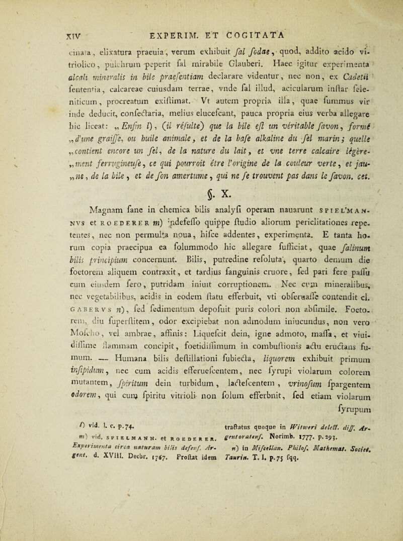 cinara, elixatura praeuia, verum exhibuit fal falae, quod, addito acido vi- triolico, pulchrum peperit fai mirabile Glauberi. Haec igitur experimenta alcali mineralis in bile praefentiam declarare videntur, nec non, ex Cadetii fententia, calcareae cuiusdam terrae, vnde fal illud, acicularum indar dele¬ nificum, procreatum exiffimat. Vt autem propria ilia, quae fummus vir inde deducit, confecffaria, melius elucefcant, pauca propria eius verba allegare hic liceat: „ Enfin l), ('ii re fulte) que la bile ejl un veritable favon, forme „d’une graife, ou huile animale, et de la bafe alkaline du fel marin; quelle „contimt eneore un fel, de la nature du lait, et vne terre calcaire legere- ment ferrvgineufe, ce qui pourroit etre l*origine de la coulewr verte, et jau¬ ri s , de la bile, et de fon amertume, qui ne fe trouvent pas dans le favon, est. §. x. Magnam fane in chemica bilis analyfi operam nauarunt s p i e l'm a n- nvs et ro ederer m) ffidefeffio quippe Audio aliorum periclitationes repe¬ tentes , nec non permulta noua, hifce addentes, experimenta. E tanta lio. rum copia praecipua ea foiummodo hic allegare fufficiat, quae falinum bilis principium concernunt. Bilis, putredine refoluta, quarto demum die foetorem aliquem contraxit, et tardius fanguinis cruore, fed pari fere palTu eum eiusdem fero, putridam iniuit corruptionem. Nec cum mineralibus, nec vegetabilibus, acidis in eodem (latu efferbuit, vti obferuaffe contendit ci. gabervs 7i), fed fedimentum depofuit puris colori non abflmile. Foeto- rem, diu fuper(litem, odor excipiebat non admodum iniucundus, non vero Moicho, vel ambrae, affinis: Liquefcit dein, igne admoto, maffia, et viui- diffime dammam concipit, foetidiilimum in combudionis actu erudtans fu¬ mum. — Humana bilis dediliationi fubieda, liquorem exhibuit primum infipulum, nec cum acidis effieruefeentem, nec fyrupi violarum colorem mutantem, fpiritum dein turbidum, lacdelcentem , vrinofum fpargentem odorem, qui cum fpiritu vitrioli non folum efferbuit, fed etiam violarum fyrupum f) vid. 1. c. p.74. traftatus quoque in Witiveri deletf. dij/. Ar~ *») v'<*. spielmann. et roederer. grnt oratenf,. Norimb. 1777. p.apj. Experimenta circa naturam bilis defenf. Ar- n) in MifceUatt. Philo/. Mathcmat. Societ, gent, d. XVllI. Decbr. 1747. Proftat idem Taurin. T. I» p. 75 fqq.