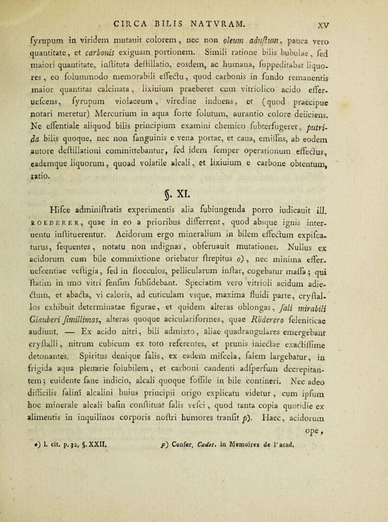 fyrupum in viridem mutauit colorem, nec non oleum adufhim, pauca vero quantitate, et carbonis exiguam portionem. Simili ratione bilis bubulae, fed maiori quantitate, inflituta dellillatio, eosdem, ac humana, luppeditabat liquo¬ res , eo folummodo memorabili effeclu, quod carbonis in fundo remanentis maior quantitas calcinata, lixiuium praeberet cum vitriolico acido effer- uefcens, fyrupum violaceum, viredine induens, et (quod praecipue notari meretur) Mercurium in aqua forte folutum, aurantio colore deficiens. Ne eflentiale aliquod bilis principium examini chemico fubterfugeret, putri¬ da bilis quoque, nec non fanguinis e vena portae, et caua, emiffns, ab eodem autore deftillationi committebantur, fed idem femper operationum effeclus, eademque liquorum, quoad volatile alcali, et lixiuium e carbone obtentum, ratio. §• xi. Hifce adminifiratis experimentis alia fubiungenda porro iudicauit ili. roederer, quae in eo a prioribus differrent, quod absque ignis inter- uentu infiituerentur. Acidorum ergo mineralium in bilem effectum expifca- turus, fequentes, notatu non indignas, obferuauit mutationes. Nullus ex acidorum cum bile commixtione oriebatur firepitus o) , nec minima effer- uefeentiae veftigia, fed in flocculos, pellicularum inflar, cogebatur maffa; qui flatim in imo vitri fenfim fubfidebant. Speciatim vero vitrioli acidum adie- cfium, et abacda, vi caloris, ad cuticulam vsque, maxima fluidi parte, cryflal- los exhibuit determinatae figurae, et quidem alteras oblongas, fali mirabili Glauberi Jimillimas, alteras quoque aciculariformes, quae Roder ero feleniticae audiunt. — Ex acido nitri, bili admixto, aliae quadrangulares emergebant cryfialli, nitrum cubicum ex toto referentes, et prunis inieclae exacdiflime detonantes. Spiritus denique falis, ex eadem mifcela, falem largebatur, in frigida aqua plenarie folubilem, et carboni candenti adfperfum dccrepitan- tem; euidente fane indicio, alcali quoque ioffiie in bile contineri. Nec adeo difficilis falinl alcalini huius principii origo explicatu videtur, cum ipfurn hoc minerale alcali bafin conftituat falis vefci , quod tanta copia quotidie ex alimentis in inquilinos corporis nofiri humores tranfit p). Haec, acidorum ope, •) 1. cit. p. j2, §. XXII. p) Confer, Cadet, in Memoires de l’acad.