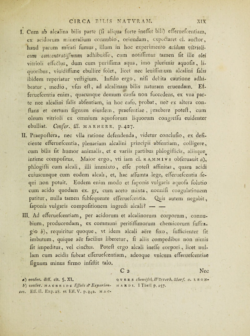 I. Cum ab aicalina bilis parte ('fi aliqua forte incilet bili) efferuefcentiam, ex acidorum mineralium connubio, oriundam, expctftaret cl. audior, haud parum mirati fumus , illum in hoc experimento acidum vitrioli- cum concentratijjimum adhibui fie, cum notiifimus tamen fit ille olei vitrioli effeiflus, dum cum puriftima aqua, imo plurimis aquofis, li¬ quoribus, viuidiffime ebullire folet, licet nec leuiiTimum alcaiini falis ibidem repedatur veftigium. Infido ergo, nifi debita cautione adhi¬ beatur , medio, vfus efi, ad alcalinam bilis naturam eruendam. Ef- feruefcentia enim, quacunque demum caufa non fuccedens, ex vna par¬ te nec alcaiini ialis abfentiam, in hoc caiu, probat, nec ex altera con¬ flans et certum fignum eiusdem, praefentiae , praebere poteft, cum oleum vitrioli ex omnium aquoforum liquorum congreilu euidenter ebulliat. Confer, ili. marhere, p.427. t • — • , II. Praepofiera, nec vlla ratione defendenda, videtur conclufio, ex defi¬ ciente efferuefcentia, plenariam alcaiini principii ablentiam, colligere, cum bilis fit humor animalis, et e variis partibus phlogifiicis, aiiisque^ intime compofitus. Maior ergo, vti iam cl. kammivs obferuauit #), phlogifii cum alcali, illi immixto, elle potefi affinitas, quam acidi cuiuscunque cum eodem alcali, et, hac afimnta lege, efteruefcentia Je- qui non potuit. Eodem enim modo et faponis vulgaris aquoia folutio cum acido quodam ex. gr. cum aceto mixta, nonnifi coagulationem patitur, nulla tamen fubfequente efferuefcentia. Quis autem negabit, faponis vulgaris compofitionem ingredi alcali? — — III. Ad efferuefcentiam, per acidorum et alcaiinorum corporum, connu- bium, producendam, ex communi peritiflimorum chemicorum fuffra- g;o b), requiritur quoque, vt idem alcali aere fixo, iufficienter fit imbutum, quique aer facilius liberetur, fi aliis compedibus non nimis fit impeditus, vel cincftus. Poteft ergo alcali inefie corpori, licet nul¬ lam cum acidis fubeat efferuefcentiam, adeoque vnicum eiferuefcentiac fignum minus firmo infiftit talo. C 2 Nec - / « «) eotifer. diff. cit, §. XI. q v f, r s chemifch.Worterh. Uber/, v. uos« b) confer, macbride EJ/ais d’ Experien- h a r d t. I Tlieil p. 257. ces. E IT. II. Eicp.28. et Eff. V. p.?43. m a c-