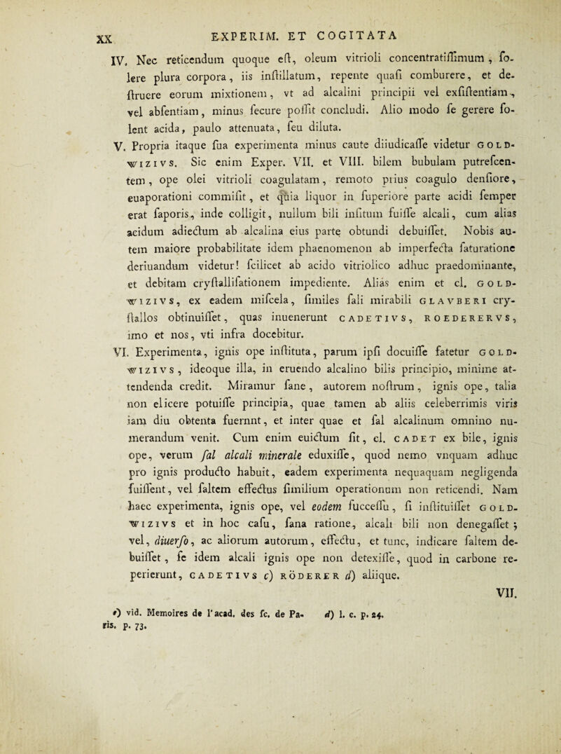 IV. Nec reticendum quoque eft, oleum vitrioli concentratiflmnim , fo- lere plura corpora, iis inflillatum, repente quali comburere, et de- {Iruere eorum mixtionem, vt ad alcalini principii vel exfiftentiam vel abfentiam, minus fecure poiTit concludi. Alio modo fe gerere fo- lent acida, paulo attenuata, feu diluta. V. Propria itaque fua experimenta minus caute diiudicafle videtur gold- wizivs. Sic enim Exper. VII. et VIII. bilem bubulam putrefcen- tem, ope olei vitrioli coagulatam, remoto prius coagulo denfiore, euaporationi commifit, et qiiia liquor in fuperiore parte acidi femper erat faporis, inde colligit, nullum bili infitum fuilTe alcali, cum alias acidum adiedum ab alcalina eius parte obtundi debuiffet. Nobis au¬ tem maiore probabilitate idem phaenomenon ab imperfedta iaturationc deriuandum videtur! fcilicet ab acido vitriolico adhuc praedominante, et debitam cryflallifationem impediente. Alias enim et cl. gold- wi z i v s, ex eadem milcela, fimiles fali mirabili glavberi cry- llallos obtinuiffet, quas inuenerunt cadetivs, roederervs, imo et nos, vti infra docebitur. VI. Experimenta, ignis ope inflituta, parum ipfi docuilfe fatetur gold- wizivs, ideoque illa, in eruendo alcalino bilis principio, minime at¬ tendenda credit. Miramur fane , autorem noftrum, ignis ope, talia non elicere potuiife principia, quae tamen ab aliis celeberrimis viris iam diu obtenta fuernnt, et inter quae et fal alcalinum omnino nu¬ merandum venit. Cum enim eui&um fit, cl. cadet ex bile, ignis ope, verum fal alcali minerale eduxiffe, quod nemo vnquam adhuc pro ignis produdo habuit, eadem experimenta nequaquam negligenda fuiffent, vel faltem effedlus fimilium operationum non reticendi. Nam haec experimenta, ignis ope, vel eodem fucceffu, fi indituilTet gold. wizivs et in hoc cafu, fana ratione, alcali bili non denegaiTet j vel, diuerfo, ac aliorum autorum, effe&u, et tunc, indicare faltem de- buiifet , lc idem alcali ignis ope non detexifle, quod in carbone re- perierunt, cadetivs c) roderer d) aliique. 0 vid. Memoires de 1’acad. des fc. de Pa- d) 1. c. p. 24. ris. p. 73. VII.