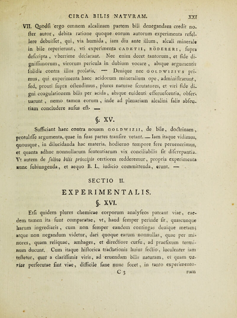 /n VII. Quodfi ergo omnem alcalinam partem bili denegandam credit no. fler autor, debita ratione quoque eorum autorum experimenta refel¬ lere debuiiTet, qui, via humi da , iam diu ante illum, alcali minerale in bile reperierunt, vti experimenta cade tii, rodereri, fupra defcripta , vberrime declarant. Nec enim decet tantorum, et fide di- gnifiimorum, virorum pericula in dubium vocare , absque argumentis foiidis contra illos prolatis. — Denique nec goldwizivs pri¬ mus, qui experimenta haec acidorum mineralium ope, adminiflrarunt, fed, prouti fupra offendimus, plures naturae fcrutatores, et viri fide di¬ gni coagulationem bilis per acida, absque euidenti efferuefcentia, obfer^ uarunt , nemo tamen eorum , inde ad plenariam alcalini falis abfen- tiam concludere aufus efi> — §; XV. Sufficiant haec contra nouam goldwizii, de bile, dodrinam, protuliffie argumenta, quae in fuas partes tranfire vetant. — Iam itaque vidimus, quousque, in dilucidanda hac materia, hodierno tempore fere peruenerimus, et quanta adhuc nonnullarum fententiarum vix conciliabilis fit difcrepantia. Vt autem de falino bilis principio certiores redderemur, propria experimenta nunc fubiungenda, et aequo B. L. iudicio committenda, frunt. ■— . SECTIO II. EXPERIMENTALIS. §. XVI. Et fi quidem plures chemicae corporum analyfeos pateant viae, eae¬ dem tamen ita funt comparatae, vt, haud femper perinde fit, quascunque harum ingrediaris , eum non femper eandein contingas denique metam; atque non negandum videtur, dari quoque earum nonnullas, quae per mu nores, quam reliquae, ambages, et directiore curfu, ad praefixum termi¬ num ducunt. Cum itaque hiflorica tradationis huius fedio, luculenter iam teftetur, quot a clariffimis viris, ad eruendam bilis naturam, et quam ‘va¬ riae perfecutae fint viae, difficile fane nunc foret, in tanto experimento- C 3 rum