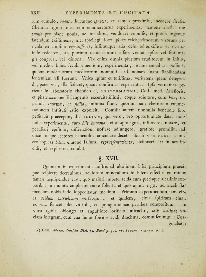 ruin cumulo, nouis, hucusque ignotis, et tamen proximis, incedere liratis, Chemica igitur mea iam enumeraturus experimenta, tantum abeft, me omnia pro plane nouis, ac inauditis, venditare voluifTe, vt potius ingenue fatendum ex i (limem, me, fpiciiegii loco, plura celeberrimorum virorum pe¬ ricula eo conlilio repetiijje e), infimulque alia dein adiunxilfe , vt certior inde redderer , an plurium neotericorum effata velitati ipfae vel fint ma¬ gis congrua, vel dilfona. Vix enim omnia plurium eruditorum in initio, vel medio, huius feculi viuentium, experimenta , iiscum conciliari poliunt, quibus modernorum medicorum nonnulli, ad nouam fnam ftabiliendani fententiam vli fuerunt. Vnica igitur et tutillima, veritatem ipfam detegen¬ di, patet via, illa fcilicet, quam confirmat experientia. Ipfa vero mea pe¬ ricula in laboratorio chemico cl. frischmanni, Coli. med. AlfelToris, et pharmacopoei Erlangenfis excercitatiflimi, eoque adiutore, cum bile, in- primis taurina, et fuilla, inflituta funt , quorum iam vberiorem enume¬ rationem inhituti ratio expofcit. Conlllia autem nonnulla beneuole fup- peditauit praeceptor, ili. delivs, qui vero , pro opportunitate data, non¬ nulla experimenta, cum bile humana, et absque igne, inflituere, notare, ct peculiari epillola, diifertationi nollrae adiungere, gratiofe promilit, ad quam itaque ledores beneuolos amandare decet. Sicuti vir perill. mi- crofcopicas bilis, eiusque falium, repraefentationes, deiineari, et in aes in¬ cidi , et explicare, curabit. §. XVII. Quoniam in experimentis nohris ad alcalinum bilis principium praeci¬ pue refpicere dccreuimus, acidorum mineralium in bilem effedus eo minus tamen negligendus erat, quo maiori impetu acida cum plerisque alcalinis cor¬ poribus in mutuos amplexus ruere folent, et quo aptius ergo , ad alcali Ha- tuendum nobis inde fuppeditatur medium. Primum experimentum iam cir¬ ca acidum vitnolicum verfabatur , et quidem, circa fpiritum eius , ex vna fcilicet olei vitrioli, et quinque aquae partibus compolitum. In vitro igitur oblongo et anguftiore orificio inflrudo , bilis bouinae vn- ciam integram, cum vna huius fpiritus acidi drachma, commifcuimus. Coa¬ gulabatur e) Conf, Allgem. deutfche Bibi. 75. Band p. 435. vel Prcoem. noflnim. p. 2,