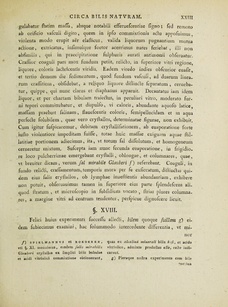 gulabatur ftatim mafia, absque notabili efFeruefcentiae ligno; fed remoto ab orificio vafculi digito, quem in ipfo commixtionis adu appofuimus, violenta modo erupit aer elafiicus, valida liquorum pugnantium mutua aclione, extricatus, infimulque foetor acerrimus nares feriebat , illi non abfimilis , qui in praecipitatione fulphuris aurati antimonii obferuatur. Crafiior coaguli pars mox fundum petiit, relido, in fuperiore vitri regione, liquore, coloris ladelcentis viridis. Eadem viredo indies obfcurior euafit, et tertio demum die fedimentum, quod fundum vafculi, ad duarum linea¬ rum craffitiem, oblidebat, a reliquo liquore difiinde feparatum , cerneba¬ tur, quippe, qui nunc clarus et diaphanus apparuit. Decantatus iam idem liquor, et per chartam bibulam traiedus, in peculiari vitro, moderato fur¬ ni tepori committebatur, et dispullo, vi caloris, abundante aquolo latice, maffam praebuit falinam, flauelcentis coloris, femipellucidam et in aqua perfede folubilem , quae vero cryflallos, determinatae figurae, non exhibuit. Cum igitur fulpicaremur, debitam cryftaliifationem, ab euaporatione forte iullo violentiore impeditam fuifie, totae huic mallae exiguam aquae flil- latitiae portionem adiecimus, ita, vt totum fal dilfolutum, et homogeneum cerneretur mixtum. Sufcepta iam nunc fecunda euaporatione, in frigidio¬ re loco pulcherrimae emergebant eryflalli, oblongae, et columnares, quae, vt breuiter dicam, verum fal mirabile Glauberi f) referebant. Coaguli, in fundo relidi, cralTamentum, temporis mora per fe exficcatum, difiindas qui¬ dem eius falis cryflallos, ob lymphae inueftientis abundantiam, exhibere non potuit, obferuauimus tamen in fuperiore eius parte fplendefcens ali¬ quod ftratum , et microfcopio in fubfidium vocato , ftrias plures columna¬ res, a margine vitri ad centrum tendentes, perfpicue dignofcere licuit. §. XVIH. Felici huius experimenti fuccelfu alledi, bilem quoque fuillam g) ei¬ dem fubiecimus examini, hac folummodo intercedente differentia, vt mi¬ nor /) SPIELMANNVS et ROEDERER, vti §. XI. monuimus, easdem fatis mirabilis Glauberi cryflallos ex fimplici bilis bubulae et acidi vitriolici commixtione obtinuerunt, quas ex atcalina minerali bilis b lfi, et acido vitriolico, admixto produftas effle, recte iudi- carunt. 2) Pleraque noflra experimenta cum bile ^ornua