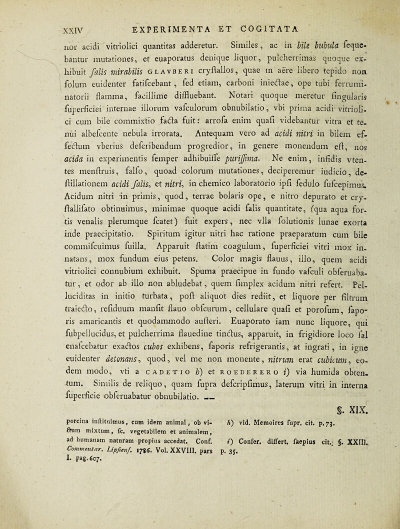 nor acidi vitriolici quantitas adderetur. Similes, ac in bile bubula fequc- bantur mutationes, et euaporatus denique liquor, pulcherrimas quoque ex¬ hibuit falis mirabilis glavberi cryftallos, quae in aere libero tepido non folum euidenter fatifcebant , fed etiam, carboni inieclae, ope tubi ferrumi- natorii flamma, facillime diffluebant. Notari quoque meretur Angularis fuperficiei internae illorum vafculorum obnubilatio, vbi prima acidi vitrioli¬ ci cum bile commixtio fada fuit: arrofa enim quafi videbantur vitra et te¬ nui albefcente nebula irrorata. Antequam vero ad acidi nitri in bilem ef- fecflum vberius defcribendum progredior, in genere monendum efl, nos acida in experimentis femper adhibuilfe purijftma. Ne enim, infidis vten- tes menftruis, falfo, quoad colorum mutationes, deciperemur iudicio, de- flillationem acidi falis, et nitri, in chemico laboratorio ipfi fedulo fufcepimus. Acidum nitri in primis, quod, terrae bolaris ope, e nitro depurato et cry- flallifato obtinuimus, minimae quoque acidi falis quantitate, (qua aqua for¬ tis venalis plerumque fcatet) fuit expers, nec vlla folutionis lunae exorta inde praecipitatio. Spiritum igitur nitri hac ratione praeparatum cum bile commilcuimus fuilla. Apparuit ftatim coagulum, fuperficiei vitri mox in. natans, mox fundum eius petens. Color magis flauus, illo, quem acidi vitriolici connubium exhibuit. Spuma praecipue in fundo vafculi obferuaba- tur, et odor ab illo non abludebat, quem fimplex acidum nitri refert. Pel- luciditas in initio turbata, pofl aliquot dies rediit, et liquore per filtrum traiedo, refiduum manfit flauo obicurum, cellulare quafi et porofum, fapo- ris amaricantis et quodammodo aufleri. Euaporato iam nunc liquore, qui fubpellucidus, et pulcherrima flauedine tindus, apparuit, in frigidiore loco fal enalcebatur exactos cubos exhibens, faporis refrigerantis, at ingrati, in igne euidenter detonans, quod, vel me non monente, nitrum erat cubicum, eo¬ dem modo, vti a cadetio h) et roedefero i) via humida obten¬ tum. Similis de reliquo, quam fupra d efcrip fimus, laterum vitri in interna fuperficie obferuabatur obnubilatio. — s. Xix. porcina inftituimus, cum idem animal, ob vi- h) vid. Memoires fupr. cit. p. 73, ftum mixtum, fc. vegetabilem et animalem, ad humanam naturam propius accedat. Conf. i) Confer, differt, faepius cit.; §. XXII]. Commentar.. Lipfiwf. 17*6. Vol. XXVIII. pars p. 3J. I. pa§. 607.