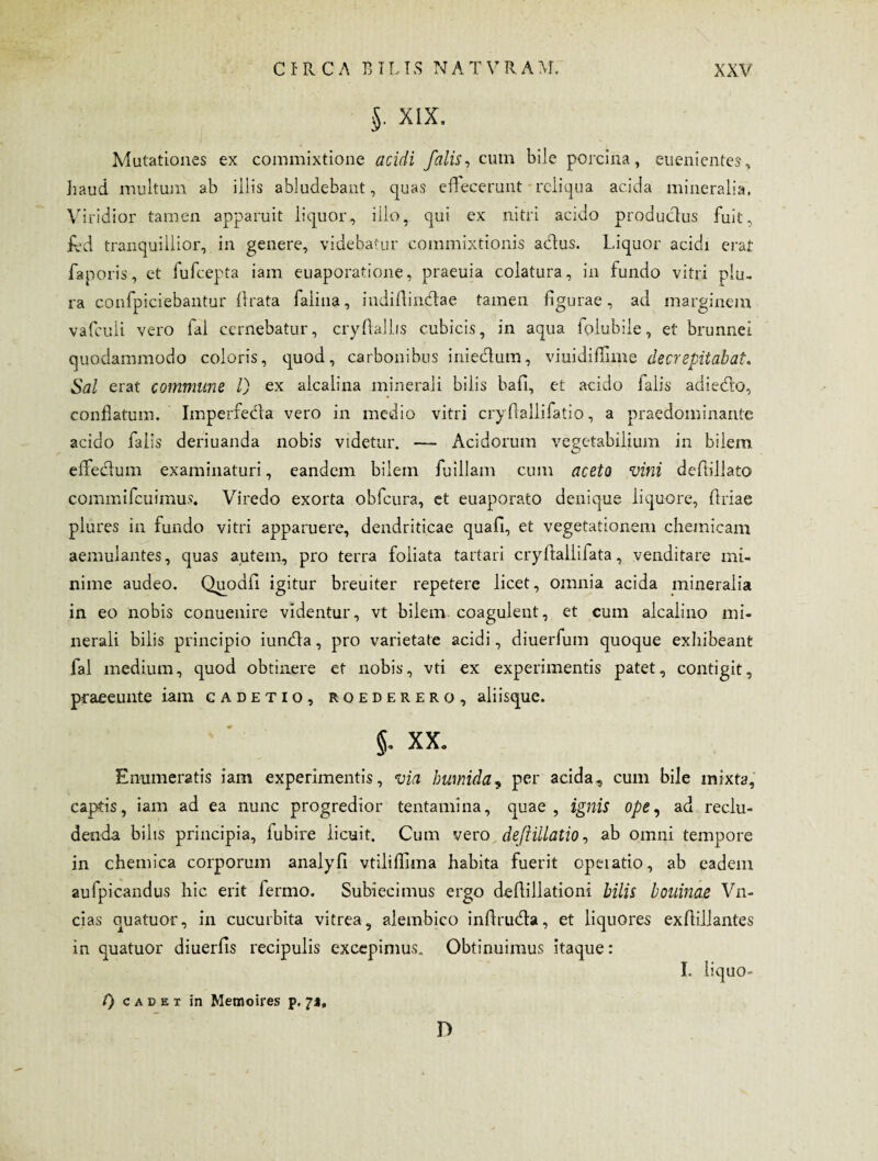 §. XIX, Mutationes ex commixtione acidi falis, cum bile porcina, euenientes, haud multum ab illis abludebant, quas effecerunt reliqua acida mineralia. Viridior tamen apparuit liquor, illo, qui ex nitri acido productus fuit, ibd tranquillior, in genere, videbatur commixtionis adus. Liquor acidi erat faporis, et fufeepta iam euaporatione, praeuia colatura, in fundo vitri plu¬ ra confpiciebantur ftrata falina, indiflindae tamen figurae, ad marginem vafculi vero fal cernebatur, cryftallis cubicis, in aqua folubile, et brunnei quodammodo coloris, quod, carbonibus iniedum, viuidiffime de crepitabat. Sal erat commune l) ex alcalina minerali bilis bafi, et acido falis adiedo, conflatum. Imperfeda vero in medio vitri cryflallifatio, a praedominante acido falis deriuanda nobis videtur. — Acidorum vegetabilium in bilem effedum examinaturi, eandem bilem fuillam cum aceto vini deftillato commifcuimus. Viredo exorta obfcura, et euaporato denique liquore, Oriae plures in fundo vitri apparuere, dendriticae quafi, et vegetationem chemicam aemulantes, quas autem, pro terra foliata tartari cryflaliifata, venditare mi¬ nime audeo. Quodfi igitur breuiter repetere licet, omnia acida mineralia in eo nobis conuenire videntur, vt bilem coagulent, et cum alcalino mi¬ nerali bilis principio iunda, pro varietate acidi, diuerfum quoque exhibeant fal medium, quod obtinere et nobis, vti ex experimentis patet, contigit, praeeunte iam cadetio, roederero, aliisque. 5- xx. Enumeratis iam experimentis, via humida, per acida, cum bile mixta, captis, iam ad ea nunc progredior tentamina, quae, ignis ope, ad reclu¬ denda bilis principia, lubire licuit. Cum vero deJHllatio, ab omni tempore in chemica corporum analyfi vtiliffima habita fuerit operatio, ab eadem aufpicandus hic erit fermo. Subiecimus ergo defiillationi bilis bouinae Vn- cias quatuor, in cucurbita vitrea, alembico inflruda, et liquores exflillantes in quatuor diuerfis recipulis excepimus. Obtinuimus itaque: I. liquo- f) cadet in Memoires p. 71, D