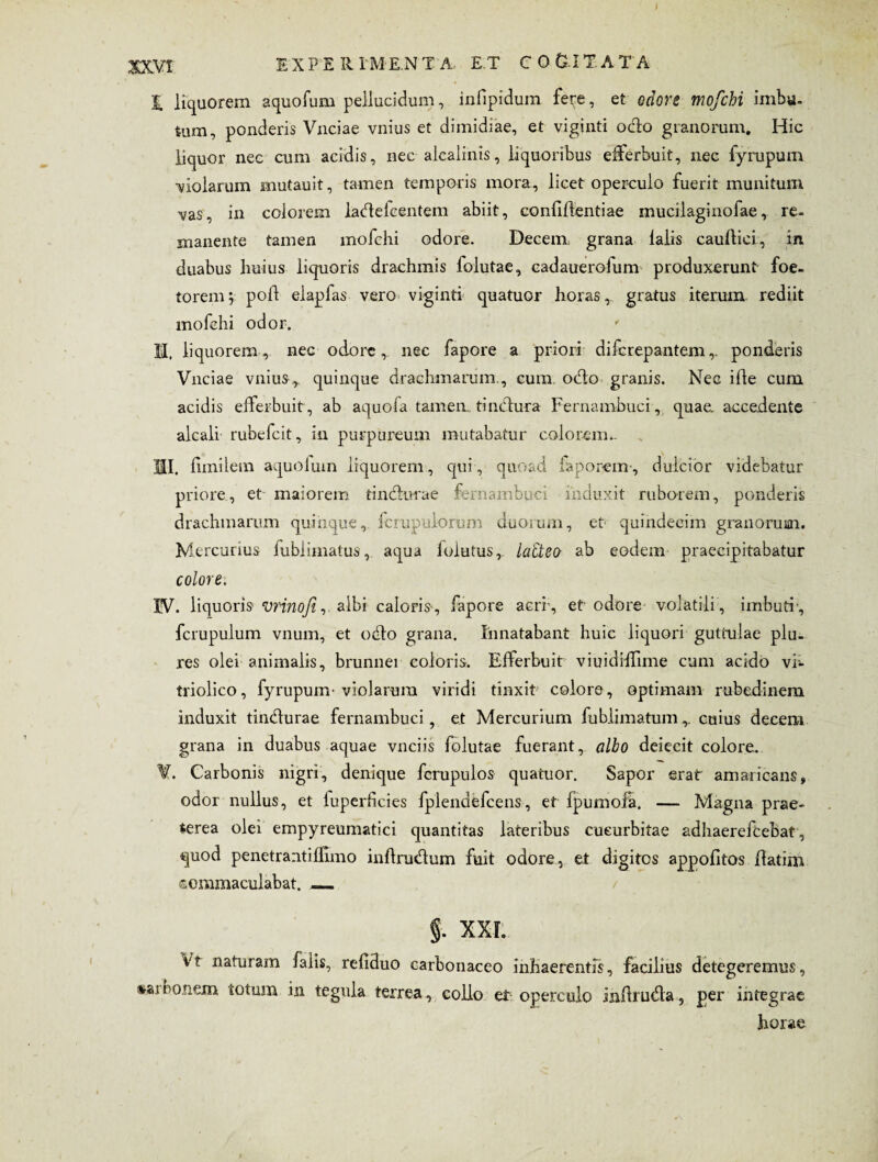 ) 3QCV1 EXFE RIME.NT A, E T CO&IT.AT A 1 liquorem aquofum pellucidum, infipidum fe^e, et odore mofchi imbu. tum, ponderis Vnciae vnius et dimidiae, et viginti odo granorum. Hic liquor nec cum acidis, nec alcalints, liquoribus efferbuit, nec fyrupum ■violarum mutauit, tamen temporis mora, licet operculo fuerit munitum vas, in colorem ladefcentem abiit, eonfiflentiae mucilaginofae, re¬ manente tamen mofchi odore. Decem grana laiis cauftici, in. duabus huius liquoris drachmis folutae, cadauerofum produxerunt foe- torem; poli elapfas vero viginti quatuor horas, gratus iterum rediit mofchi odor. II, liquorem, nec odore, nec fapore a priori difcrepantem,. ponderis Vnciae vnius,. quinque drachmarum., cum. odo granis. Nec ille cum acidis efferbuit, ab aquofa tamen, tindura Fernambuci, quae, accedente alcali rubefcit, in purpureum mutabatur colo rem,. 01. fundem aquolum liquorem, qui, quoad faporem-, dulcior videbatur priore, et maiorem tindurae fernambuci induxit ruborem, ponderis drachmarum quinque, fcrupulorum duorum, et quindecim granorum. Mercurius fublimatus, aqua folutus, la&eo ab eodem praecipitabatur colore. IV. liquoris vrinoft, albi caloris, fapore acri, et odore volatili, imbuti', fcrupulum vnum, et odo grana. Innatabant huic liquori guttulae plu- res olei animalis, brunnei coloris. Efferbuit viuidiffime cum addo vi- triolico, fyrupum'violarum viridi tinxit colore, optimam rubedinem induxit tindurae fernambuci, et Mercurium fublimatum,. cuius decem grana in duabus aquae vnciis folutae fuerant, albo deiecit colore. ¥. Carbonis nigri, denique fcrupulos quatuor. Sapor erat amaricans, odor nullus, et luperficies fplendefcens, et IpumoS. — Magna prae¬ terea olei empyreumatici quantitas lateribus cucurbitae adhaerefcebat, quod penetrantiflhno inflrudum fuit odore, et digitos appofitos flatim commaculabat. _ f. XXL vt naturam falis, refiduo carbonaceo inhaerentis, facilius deteg eremus, «aioonein totum in tegula terrea, collo et operculo infiruda, per integrae liorae