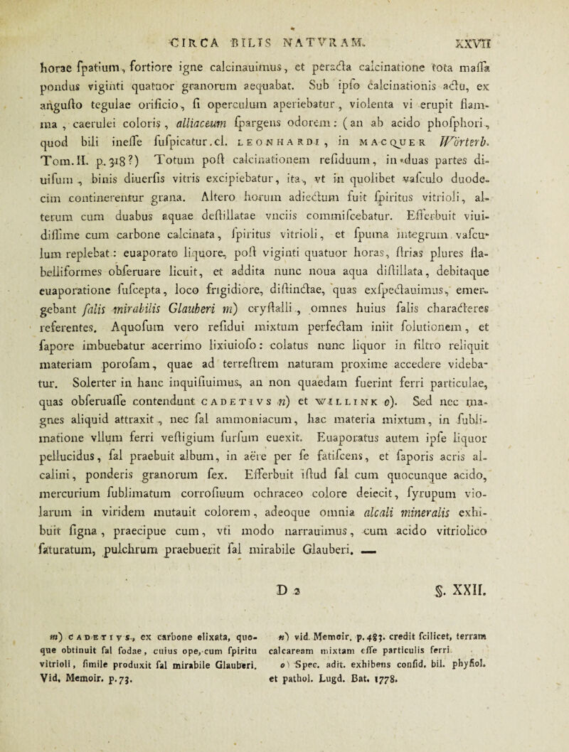 horae fpatium, fortiore igne calcinauimus, et peracfla caicinatione tota mafTa pondus viginti qua tuor granorum aequabat. Sub ipio calcinationis adlu, ex anguflo tegulae orificio, fi operculum aperiebatur, violenta vi erupit flam¬ ma , caerulei coloris , alliacmm fpargens odorem: (an ab acido phofphori, quod bili ineflfe fufpicatur.ci. leonhardi, in macquer Worterb. Tom.IL p. 318?) Totum pofl calcinationem refiduum, in «duas partes di¬ utium binis diuerfis vitris excipiebatur, ita, vt in quolibet vafculo duode- cim continerentur grana. Altero horum adiectum fuit fpiritus vitrioli, al¬ terum cum duabus aquae deflillatae vnciis commi fcebatur. Efferbuit viui- diflime cum carbone calcinata, fpiritus vitrioli, et fpuma integrum vafcm lum replebat: euaporato liquore, pofl viginti quatuor horas, flrias plures fla- beliiformes obferuare licuit, et addita nunc noua aqua diflillata, debitaque euaporatione fufcepta, loco frigidiore, diflincflae, quas exfpecflauimus, emer¬ gebant falis mirabilis Glauheri m) cryflaili , omnes huius falis characfleres referentes. Aquofura vero refidui mixtum per feclam iniit folutionem, et fapore imbuebatur acerrimo lixiuiofo: colatus nunc liquor in flltro reliquit materiam porofam, quae ad terreftrem naturam proxime accedere videba¬ tur. Solerter in hanc inquifiuimus, an non quaedam fuerint ferri particulae, quas obferuaflfe contendunt cadetivs n) et willink 0). Sed nec ma¬ gnes aliquid attraxit , nec fal ammoniacum, hac materia mixtum, in fubii- inatione vllum ferri vefligium ludum euexit. Euaporatus autem ipfe liquor pellucidus, fal praebuit album, in aere per fe fatifcens, et faporis acris aL calini, ponderis granorum fex. Efferbuit iftud fal cum quocunque acido, mercurium fublimatum corrofluum ochraceo colore deiecit, fyrupum vio¬ larum in viridem mutauit colorem, adeoque omnia alcali mineralis exhi¬ buit figna , praecipue cum, vti modo narrauimus, cum acido vrtriolico faturatum, pulchrum praebuerit fal mirabile Glauberi. —. B 2 §. XXII. ni) cadetivs,, ex carbone elixata, quo¬ que obtinuit Tai fodae, cuius ope, cum fpiritu vitrioli, fimile produxit fal mirabile Glautreri. Vid, Memoir. p. 73. w') vid, Memesr. p.483. credit fcilicet, terram calcaream mixtam efle particulis ferri o) Spec. adrt. exhibens confid. bil. phyfiol. et pathol. Lugd. Bat. 1778.
