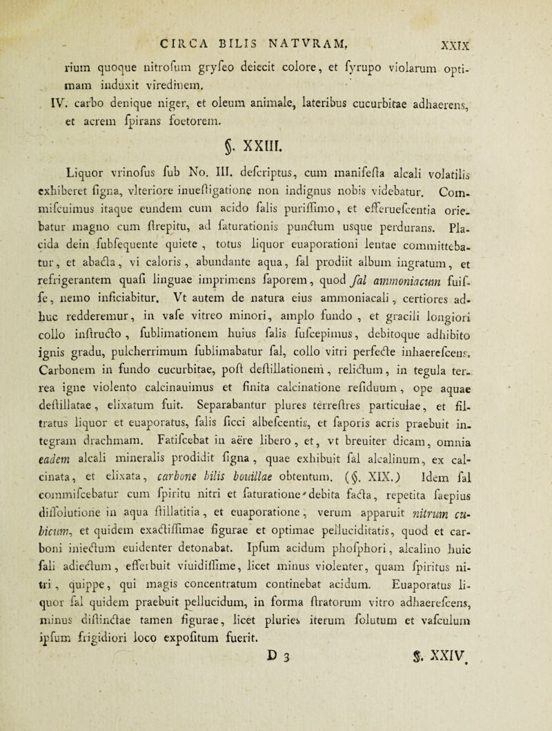rium quoque nitrofum gryfeo deiecit colore, et fyrupo violarum opti¬ mam induxit viredinem. IV. carbo denique niger, et oleum animale, lateribus cucurbitae adhaerens, et acrem fpirans foetorem. §. XXIII, Liquor vrinofus fub No. III. defcriptus, cum manifefla alcali volatilis exhiberet figna, vlteriore inuefligatione non indignus nobis videbatur. Com- mifcuimus itaque eundem cum acido falis puriffimo, et efferuefeentia orie¬ batur magno cum flrepitu, ad faturationis pundum usque perdurans. Pla¬ cida dein fubfequente quiete , totus liquor euaporationi lentae committeba¬ tur, et abada, vi caloris, abundante aqua, fal prodiit album ingratum, et refrigerantem quafi linguae imprimens faporem, quod fal ammoniacum fuif- fe, nemo inficiabitur. Vt autem de natura eius ammoniacali, certiores ad¬ huc redderemur, in vafe vitreo minori, amplo fundo , et gracili longiori collo infirudo , fublimationem huius falis fufeepimus, debitoque adhibito ignis gradu, pulcherrimum fublimabatur fal, collo vitri perfede inhaerefeens, Carbonem in fundo cucurbitae, poft deflillationem, relidum, in tegula ter¬ rea igne violento calcinauimus et finita calcinatione refiduum, ope aquae dedillatae, elixatum fuit. Separabantur plures terreflres particulae, et fil- tratus liquor et euaporatus, falis ficci albefeentis, et faporis acris praebuit in¬ tegram drachmam. Fatifcebat in aere libero, et, vt breuiter dicam, omnia eadem alcali mineralis prodidit figna , quae exhibuit fal alcalinum, ex cal- cinata, et elixata, carbone bilis bouillae obtentum. (§. XIX.) Idem fal commifcebatur cum fpiritu nitri et faturatione'debita fada, repetita faepius dillolutione in aqua dillatitia , et euaporatione , verum apparuit nitrum cu¬ bicumet quidem exadiffimae figurae et optimae pelluc i ditatis, quod et car¬ boni iniedum euidenter detonabat. Ipfum acidum phofphori, alcalino huic fali adiedum, efferbuit viuidifiime, licet minus violenter, quam fpiritus ni¬ tri , quippe, qui magis concentratum continebat acidum. Euaporatus li¬ quor fal quidem praebuit pellucidum, in forma (Iratorum vitro adhaerefeens, minus difiindae tamen figurae, licet pluries iterum folutum et vafculum ipfum frigidiori loco expolitum fuerit. D 3 %. XXIV