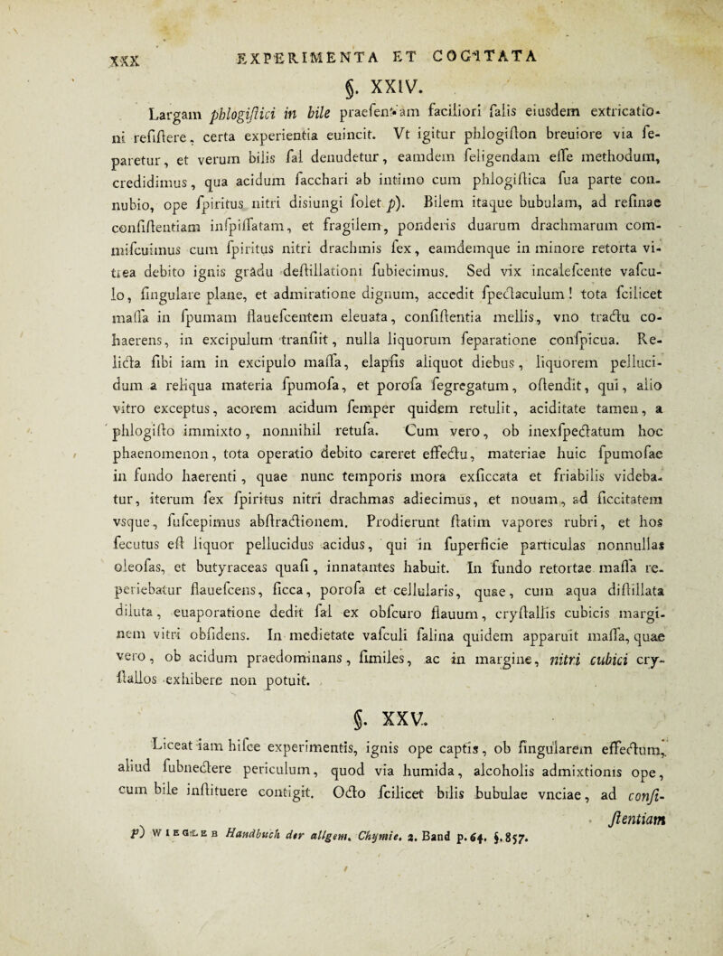 §. XXIV. Largam phlogiflici in bile praefenVam faciliori falis eiusdem extricabo* ni reddere« certa experientia euincit. Vt igitur phlogidon breuiore via fe- paretur, et verum bilis fal denudetur, eamdem feligendam elfe methodum, credidimus, qua acidum facchari ab intimo cum phlogidica fua parte con- nubio, ope fpiritus nitri disiungi lolet p). Bilem itaque bubulam, ad refinae confidentiam infpidfatam, et fragilem, ponderis duarum drachmarum com- mifcuimus cum fpiritus nitri drachmis lex, eamdemque in minore retorta vi¬ trea debito ignis gradu dedillationi fubiecimus. Sed vix incalefcente vafcu- lo, lingulare plane, et admiratione dignum, accedit fpeclaculum! tota fcilicet mafla in fpumam llauefcentem eleuata, confidentia mellis, vno traedu co¬ haerens, in excipulum tranfiit, nulla liquorum feparatione confpicua. Re- licia fibi iam in excipulo malfa, elapfis aliquot diebus, liquorem pelluci¬ dum a reliqua materia fpumofa, et porofa fegregatum, odendit, qui, alio vitro exceptus, acorem acidum femper quidem retulit, aciditate tamen, a phlogido immixto, nonnihil retufa. Cum vero, ob inexfpedatum hoc phaenomenon, tota operatio debito careret effechi, materiae huic fpumofae in fundo haerenti, quae nunc temporis mora exficcata et friabilis videba¬ tur, iterum fex fpiritus nitri drachmas adiecimus, et nonam,, ad dccitatem vsque, fufeepimus abdradioneni. Prodierunt datim vapores rubri, et hos fecutus ed liquor pellucidus acidus, qui in fuperficie particulas nonnullas oieofas, et butyraceas quafi, innatantes habuit. In fundo retortae mada re- periebatur dauefcens, dcca, porofa et cellularis, quae, cum aqua didillata diluta, euaporatione dedit fal ex oblcuro fiauum, crydallis cubicis margi¬ nem vitri obddens. In medietate vafculi falina quidem apparuit mada, quae vero, ob acidum praedominans, fimiles, ac in margine, nitri cubici cry- dailos exhibere non potuit. §. XXV. Liceat iam hilce experimentis, ignis ope captis, ob lingularem effecdum,. aliud fubnedtere periculum, quod via liumida, alcoholis admixtionis ope, cum bile indituere contigit. Ocdo fcilicet bilis bubulae vnciae, ad confi- Jlentiam wiEStEB Handbuch d$r allgem. Chymie. 2. Band p.64. §.857.