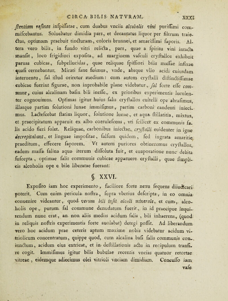 Jientiam refinae infpilTatae, cum duabus vnciis. alcoholis vini purifilmi Com- mifcebantur. Soluebatur dimidia pars, et decantatus liquor per filtrum traie- dius, optimam praebuit tin&uram-, coloris brunnei, et amariirimi faporis. Al- tera vero bilis, in fundo vitri relidla, pars, quae a fpiritu vini intadla manfit, loco frigidiori expolita, ad marginem vafculi cryllallos exhibuit paruas cubicas, fubpellucidas, quae reliquae fpifiiori bilis malfae infixae quali cernebantur. Mirati fane fuimus, vnde, absque vllo acidi cuiusdam interuentu, fal illud oriretur medium: cum autem cryllalli dillin&ifiimae cubicae fuerint figurae, non inprobabile plane videbatur ,.yh/ forte elfe com¬ mune, cuius alcalinam balin bili inelle, ex prioribus experimentis luculen¬ ter cognouimus. Optimas igitur huius falis cryllallos cultelli ope abrafimus, illasque partim folutioni lunae immilimus,. partim carboni candenti inieci- mus. Ladlefcebat llatim liquor,, folutione lunae, et aqua flillatitia, mixtus, et praecipitatum apparuit ex albo coerulefcens , vti lcilicet ex communis f»_ lis acido fieri folet. Reliquae, carbonibus iniedae, cryflalli. euidenter in igne decrepitabant, et linguae impofitae, lalfurn quidem, fed ingrata amaritie praeditum, elfecere faporem. Vt autem puriores obtineremus cryllallos, eadenr maiTa falina aqua^ iterum dilfoluta fuit, et euaporatione nunc debita fufcepta , optimae falis commuuis cubicae apparuere, cryllalli,. quae fimpli- cis alcoholis ope e bile liberatae fuerant. § XXVL Expolito iam hoc experimento , faciliore forte nexu fequens diiudicari poterit. Cum enim pericula no lira, fupra vberius deferipta, in eo omnia conuenire videantur, quod- verum bili infit alcali minerale, et cum, alco¬ holis ope, purum, fal commune denudatum fuerit, in id praecipue inqui¬ rendum nunc erat, an non aliis mediis acidum ialis , bili inhaerens, (quod in reliquis nollris experimentis forte auolabat) detegi pollit. Ad liberandum vero hoc acidum prae ceteris aptum maxime nobis videbatur acidum vi- triolicum concentratum, quippe quod, cum alcalina bafi falis communis con- . iunclum, acidum eius extricat, et in« dellillationis a&u in reoipulum tranfi- re cogit. Immilimus igitur bilis bubulae recentis vncias quatuor retortae vitreae , eidemque adiecimus olei vitrioli vnciam dimidiam. Concullb iam vafe