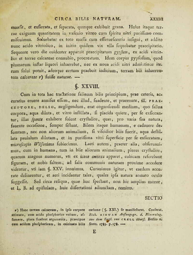 manfit, et exficcata, et feparata, qumque exhibuit grana. Huius itaque ter¬ rae exiguam quantitatem in vafcuio vitreo cum fpiritu nitri purillimo com- mifcuimus. Soluebatur ex toto mada cum efferuefcentia infigni, et addito nunc acido vitriolico, in initio quidem vix vlia fcquebatur praecipitatio. Sequente vero die euidenter apparuit praecipitatum gypfum, ex acidi vitrio- lici et terrae calcareae connubio, procreatum. Idem corpus gypfofum, quod plumarum inflar liquori inhaerebat, nec ex noua acidi nitri admixtione ite¬ rum folui potuit, adeoque certum praebuit indicium, terram bili inhaeren¬ tem calcareae r) fuidfe naturae. — §. XXVIII. Cum in tota hac tradatione falinum bilis principium, prae ceteris, ac¬ curatius eruere annifus effem, nec illud, fuadente, et praeeunte, ill, prae¬ ceptore, delio, negligendum, erat cognofcendi medium, quo faiina corpora, aqua diluta, et vitro inflillata, H placida quiete, per fe exficcan- tur, illas fponte exhibere foient cryllallos, quas, pro varia fua natura, fauente occalione, femper liflunt. Bilem itaque humanam, e cadauere de. fumtam, nec non aliorum animalium, fi vifcidior bilis fuerit, aqua deflii- lata paululum dilutam, et in puridima vitri fuperficie per fe exficcatam, microfcopio IVilfoniano fubiecimus. Laeti autem •> praeter alia, obferuaui- mus, cum in humana, tum in bile aliorum animalium, plures crydallos, quarum magnus numerus, vti ex icone annexa apparet, cubicam referebant figuram, et nobis laltem, ad faiis communis naturam proxime accedere videntur, vti iam §. XXV. innuimus. Curauimus igitur, vt eaedem accu¬ rate delineentur, et aeri incidantur tales, quales ipfa natura armato oculo fuggeffit. Sed circa reliqua, quae huc fpedant, non hic amplius moror, et L. B. ad epiflolam, huic diifertationi adiundam, remitto. SECTIO r) Hanc terram calcaream, ?n ipfo corpore carbone ( §. XXI.) fe manifeftaret. Conferat, animato, cum acido phofphorico vnitam, af- Rich. kirwan Anfangsgr. d. Mineralog. fumere, plura fuadent argumenta, praecipue aus dem Et^l. von crell Uberf. Berlhiu, cum acidum phofphoricum, in calcinato bilis Stett. 1785. p. 178. —— E