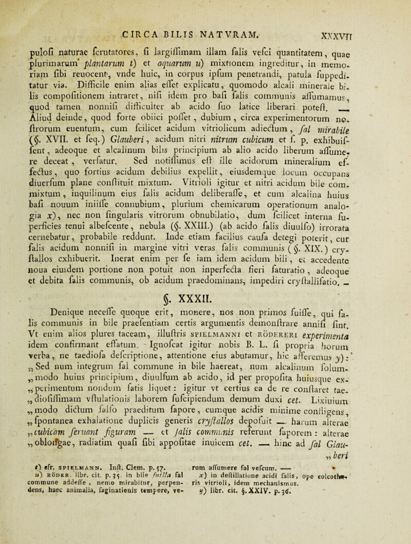 pulofi naturae fcrutatores, fi largilfimam illam falis vefci quantitatem, quae plurimarum' plantarum t) et aquarum u) mixtionem ingreditur, in memo¬ riam fibi reuocent-, vnde huic, in corpus ipfum penetrandi, patula fuppedi- tatur via. Difficile enim alias efiet explicatu, quomodo alcali minerale bi¬ lis compofitionem intraret, nifi idem pro bafi falis communis affumamus, quod tamen nonnifi difficulter ab acido fuo latice liberari poteff. __ Aliud deinde, quod forte obiici pollet, dubium , circa experimentorum no. firorum euentum, cum fciiicet acidum vitriolicum adiedum , fal mirabile (§. XVII. et feq.) Glauberi, acidum nitri nitrum cubicum et f. p. exhibuifi fent, adeoque et alcalinum bilis principium ab alio acido liberum affiume- re deceat , verfatur. Sed notiffimus ell ille acidorum mineralium ef- fedus, quo fortius acidum debilius expellit, eiusdemque locum occupans diuerfum plane confiituit mixtum. Vitrioli igitur et nitri acidum bile com. mixtum, inquilinum eius ialis acidum deliberaffie, et cum alcalina huius bafi nouuin iniilfe connubium, plurium chemicarum operationum analo¬ gia x), nec non lingularis vitrorum obnubilatio, dum fciiicet interna fu- perficies tenui albefcente, nebula (§. XXIII.) (ab acido falis diuulfo) irrorata cernebatur, probabile reddunt. Inde etiam facilius caufa detegi poterit, cur falis acidum nonnifi in margine vitri veras falis communis ( §, XIX.) cry- fiallos exhibuerit. Inerat enim per fe iam idem acidum bili, et accedente noua eiusdem portione non potuit non inperfeda fieri faturatio , adeoque et debita falis communis, ob acidum praedominans, impediri cryfiallifatio. _ §. XXXII. Denique neceffie quoque erit, monere, nos non primos fuiffie, qui fa¬ lis communis in bile praefentiam certis argumentis demonfirare annifi finf. Vt enim alios plures taceam, illufiris spielmanni et rodereri experimenta idem confirmant efiatum. - Igtiofcat igitur nobis B. L. fi propria horum verba, ne taediofa deferiptione, attentione eius abutamur, hic aneremus y) :* Sed num integrum fal commune in bile haereat, num alcalinum foium- „modo huius principium, diuulfum ab acido, id per propofita huiusque ex- perimentium nondum fatis liquet: igitur vt certius ea de re conflaret tae- „ diofiffimam vflulationis laborem fufeipiendum demum duxi cet. Lixiuium ,, modo didum lalio praeditum fapore, cumque acidis minime confligens, „ fpontanea exhalatione duplicis generis cryfiallos depofuit __ harum alterae „ cubicam /eruant figuram — et /alis communis referunt faporem : alterae „oblorf^ae, radiatim quafi fibi appofitae inuicem cet. — hinc ad fal Glau- „ heri t) efr. spielmann. Inft. Clem. p. 57. rum affumere Tai vefcum. — * ?<) roder. iibr. cit. p. 35 in biie fuitla fal x) in deftillatione acidi falis, ope eolcotfw- commune addeffe , nemo mirabitur, perpen- ris vitrioli, idem mechanismus, dens, haec animalia, faginatienis tempore, ve- y') libr. cit. §,XX1V. £.3$.