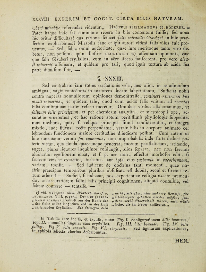 „beri mirabile referendae videntur.,, Hadenus spielmannvs et roderer, a Patet itaque inde fal commune reu.era in bile contentum fuiffie; fed noua hic oritur difficultas! qua ratione lcilicet falis mirabilis Glauberi in bile prae¬ fer tim explicabimus ? Mirabilis fane et ipfi autori vltimi falis vilus fuit pro- uentus. _ Sed, falua omni aucfloritate, quae iure meritoque tanto viro de¬ betur, non poffium, quin illufiris leonhardi z) affientiam opinioni, eas- que falis Glauberi cryflallos, cum in aere libero fatifcerent, pro vero alca- li minerali affiumam, et quidem pro tali, quod ignis tortura ab acida fua parte diuullum fuit. — 7 §. XXXIII. Sed contraham iam totius traedationis vela, nec alios, in re admodum ambigua , vagis coniedturis in maiorem ducam labyrinthum. Sufficiat nobis contra nuperas nonnullorum opiniones demonfiraffe, contineri reuera in bile alcali minerale , et quidem tale, quod cum acido lalis vnitum ad remotas bilis conllitutiuas partes referri meretur. Omnibus viribus allaborauimus . vt falinum bilis principium, et per chemicam analyfin , et microfcopii ope, ac¬ curatius erueremus , et hac ratione aptum peritiffiunis phyfiologis fuppedite- inus medium, quo, fi reliqua principia fimul confiderentur, et integra mixtio, inde fluens, reble perpendatur, veram bilis in corpore animato ce¬ lebrandam functionem maiore certitudine diiudicare poffint. Cum autem in bile inueniatur verum fal commune, non improbabilis inde forte deduci po¬ terit virtus, qua fluida quaecunque penetrat, motum perifialticum, irritando, auget, plures liquores inquilinos coniungit, alios feparat, nec non faecum aluinarum egefiionem iuuat, et f. p. nec non , effedtus morbofos edit , fi fecretio eius et excreti o, turbatur, aut ipfa eius euchemia in caco chemiam, variam, tranfit. - Sed iudicent de do&rina tanti momenti , quae no- flris praecipue temporibus pluribus obfufeata efi dubiis, aequi et firenui re¬ rum arbitri ! — Sufficit, fi iudicent, nos, experientiae vefiigia exadfe premen¬ do , ad accuratiorem falini bilis principii cognitionem aliquid contulifle, vel faltem conferre — tentaffie. — z) vid. kacquer ehem. IVbrterb. uber/, v. ,,nichl, mit ihm, ohne mehrere Beweife, fur uoNHARBi. T. II. p.^iB.,, Denn er (spiel- „Glauberfalz gehalten werden mujfen; fon¬ ti mann et roeer.) erliielt aus der Kohle der „dern wohl Mineralkali wiiren, auch wiirf- „ der Galie aufler langlichen vnd an der Luft „ liche, die im Feuer knillerten.„ „ zerfallenden Kryftallen. Die dtswegen doch In rabula aere incifa, et excufa, notat Fig. L configurationem bilis humanae: lL nonnullas lingulas eius cryftallos. Fig. III. bilis bouinae. Fig. IV. bilis juiU(\e. tig.V. bilis caponis. Fig. VI. carpionis. Sed figurarum explicationes - m eprftola adieda vberius deferibuntur. HEN.