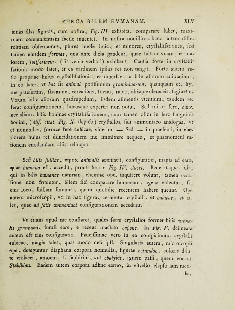 binas illas figuras, cum nofira, Fig. III. exhibita, comparare lubet, maxi¬ mam conuenientiam facile inueniet. In nofira nouifiima, hanc laltem diffe¬ rentiam obferuamus, plures ineffe huic, et minores, cryfialiifationes, Jed tamen eiusdem formae, qua ante didfa gaudent, quae faltem vnam , et ma¬ iorem , foliforinem, (fit venia verbo!) exhibent. Caufia forte in cryfialli- fationis modo latet, et ea cardinem ipfius rei non tangit. Forte autem ra¬ tio propriae huius cryfiallilationis, et diuerfae, a bile aliorum animalium, in eo latet, vt bos fit animal potiffimum graminiuorum, quanquam et, hy. me praefertim, firamine, cerealibus, foenu, rapis, aliisque oleraceis, faginetur. Vtrum bilis aliorum quadrupedum, iisdem alimentis vtentium, eandem re¬ ferat configurationem, hucusque experiri non potui. Sed miror fere, hanc, nec aliam, bilis bouinae cryfiallrfatronem , cum tamen olrm in fero fanguinis bouini, (clif. citat. Fig. X• d epici i) cryfiallos, fali ammoniaeo analogas, vt et nonnullas, formae fere cubicae, viderim. — Sed _ in praefenti, in vbe- riorem huius rei dilucidationem me immittere nequeo, et phaenomeni ra¬ tionem enodandam aliis relinquo. Sed hilis fidllae, vtpote animalis onmiuori, configuratio , magis ad eam, quae humana efi, accedit, prouti hoc e Fig. 1F. elucet. Bene itaque, illi r qui in bilis humanae naturam , chemiae ope, inquirere volunt, tamen occa» fione non fruuntur, bilem fibi comparare humanam, agere videntur, fi, eius loco, fuillam fumunt , quam quotidie recentem habere queunt. Ope autem mierofeopii, vti in hac figura, cernuntur cryfiaili, et cubicae, et- ta¬ les, quae ad falis ammoniaci configurationem accedunt. Vt etiam apud me confiaret, quales forte cryfiallos formet bilis anima¬ lis graniuori, fumfi eara, e recens maefiato capone. In Fig. V. deiineata autem efi eius configuratio. Pauciffimae vero in ea confpiciuntur cryfialli «ubicae, magis tales, quas modo defcripfi. Singularia autem, mierofeopii ope, deteguntur diaphana corpora nonnulla, figurae rotundae, coloris dilu¬ te violacei, amoeni, f. faphirini, aut chalybis, ignem paifi , quem vocant Stablblau. Eadem autem corpora adhuc cerno, in vitrello, elaplo iam men- ie.